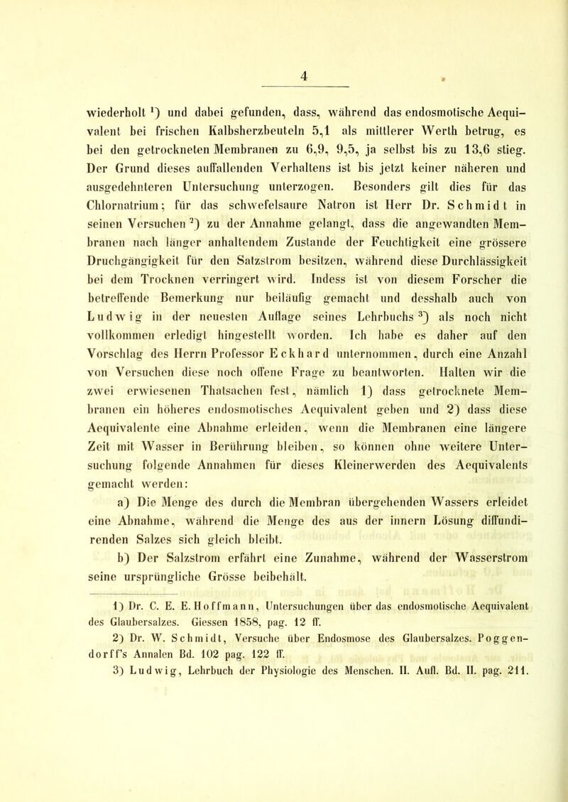 wiederholt *) und dabei gefunden, dass, während das endosmotische Aequi- valent bei frischen Kalbsherzbeuteln 5,1 als mittlerer Werth betrug, es bei den getrockneten Membranen zu 6,9, 9,5, ja selbst bis zu 13,6 stieg. Der Grund dieses auffallenden Verhaltens ist bis jetzt keiner näheren und ausgedehnteren Untersuchung unterzogen. Besonders gilt dies für das Chlornatrium; für das schwefelsaure Natron ist Herr Dr. Schmidt in seinen Versuchen 1 2) zu der Annahme gelangt, dass die angewandten Mem- branen nach länger anhaltendem Zustande der Feuchtigkeit eine grössere Druchgängigkeit für den Satzstrom besitzen, während diese Durchlässigkeit bei dem Trocknen verringert wird. Indess ist von diesem Forscher die betreffende Bemerkung nur beiläufig gemacht und desshalb auch von Ludwig in der neuesten Auflage seines Lehrbuchs3) als noch nicht vollkommen erledigt hingestellt worden. Ich habe es daher auf den Vorschlag des Herrn Professor Eckhard unternommen, durch eine Anzahl von Versuchen diese noch offene Frage zu beantworten. Halten wir die zwei erwiesenen Thatsachen fest, nämlich 1) dass getrocknete Mem- branen ein höheres endosmotisches Aequivalent geben und 2) dass diese Aequivalente eine Abnahme erleiden, wenn die Membranen eine längere Zeit mit Wasser in Berührung bleiben, so können ohne weitere Unter- suchung folgende Annahmen für dieses Kleinerwerden des Aequivalents gemacht werden: a) Die Menge des durch die Membran übergehenden Wassers erleidet eine Abnahme, während die Menge des aus der innern Lösung diffundi- renden Salzes sich gleich bleibt. b) Der Salzstrom erfährt eine Zunahme, während der Wasserstrom seine ursprüngliche Grösse beibehält. 1) Dr. C. E. E. Hoffmann, Untersuchungen überdas endosmotische Aequivalent des Glaubersalzes. Giessen 1858, pag. 12 ff. 2) Dr. W. Schmidt, Versuche über Endosmose des Glaubersalzes. Poggen- do rff’s Annalen Bd. 102 pag. 122 ff. 3) Ludwig, Lehrbuch der Physiologie des Menschen. II. Aufl. Bd. II. pag. 211.