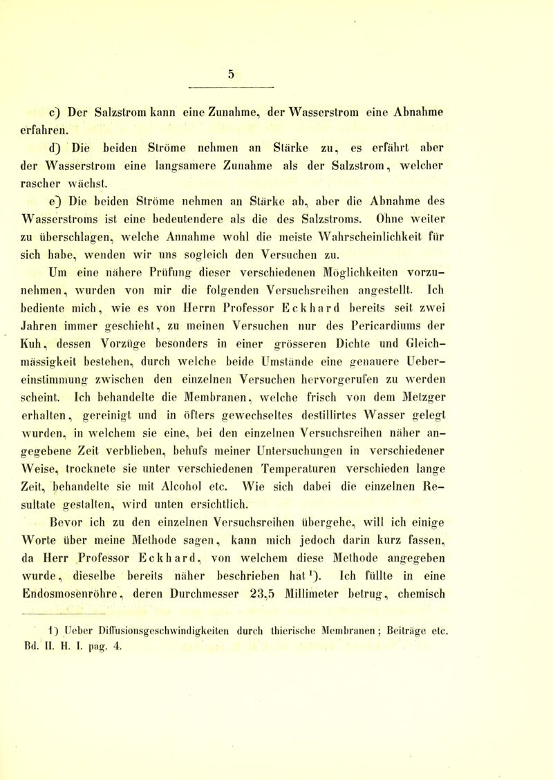 c) Der Salzstrom kann eine Zunahme, der Wasserstrom eine Abnahme erfahren. d) Die beiden Ströme nehmen an Stärke zu, es erfährt aber der Wasserstrom eine langsamere Zunahme als der Salzstrom, welcher rascher wächst. e} Die beiden Ströme nehmen an Stärke ab, aber die Abnahme des Wasserstroms ist eine bedeutendere als die des Salzstroms. Ohne weiter zu überschlagen, welche Annahme wohl die meiste Wahrscheinlichkeit für sich habe, wenden wir uns sogleich den Versuchen zu. Um eine nähere Prüfung dieser verschiedenen Möglichkeiten vorzu- nehmen, wurden von mir die folgenden Versuchsreihen angestellt. Ich bediente mich, wie es von Herrn Professor Eckhard bereits seit zwei Jahren immer geschieht, zu meinen Versuchen nur des Pericardiums der Kuh, dessen Vorzüge besonders in einer grösseren Dichte und Gleich- mässigkeit bestehen, durch welche beide Umstände eine genauere Ueber- einstimmung zwischen den einzelnen Versuchen hervorgerufen zu werden scheint. Ich behandelte die Membranen, welche frisch von dem Metzger erhalten, gereinigt und in öfters gewechseltes destillirtes Wasser gelegt wurden, in welchem sie eine, bei den einzelnen Versuchsreihen näher an- gegebene Zeit verblieben, behufs meiner Untersuchungen in verschiedener Weisem trocknete sie unter verschiedenen Temperaturen verschieden lange Zeit, behandelte sie mit Alcohol etc. Wie sich dabei die einzelnen Re- sultate gestalten, wird unten ersichtlich. Bevor ich zu den einzelnen Versuchsreihen übergehe, will ich einige Worte über meine Methode sagen, kann mich jedoch darin kurz fassen, da Herr Professor Eckhard, von welchem diese Methode angegeben wurde, dieselbe bereits näher beschrieben hat*). Ich füllte in eine Endosmosenröhre, deren Durchmesser 23,5 Millimeter betrug, chemisch 1) Ueber Diffusionsgeschwindigkeiten durch thierische Membranen; Beiträge etc. Bd. II. H. I. pag. 4.