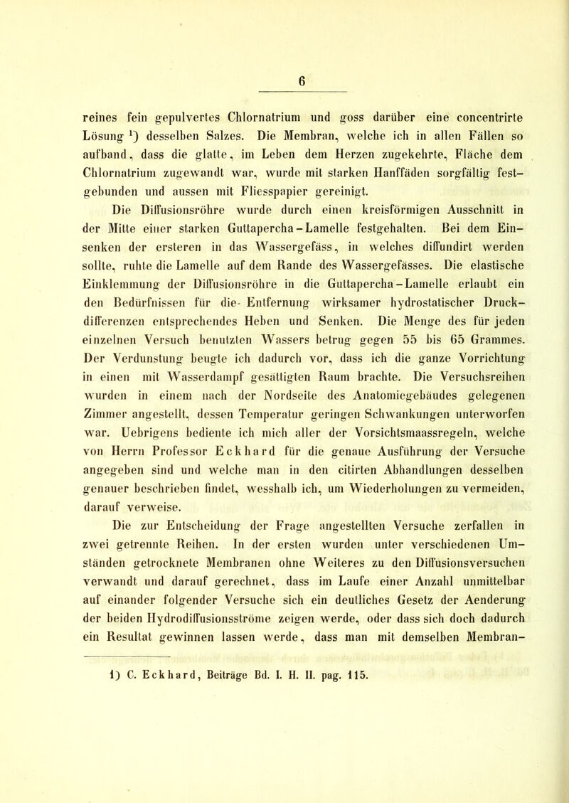 reines fein gepulvertes Chlornatrium und goss darüber eine concentrirte Lösung *) desselben Salzes. Die Membran, welche ich in allen Fällen so aufband, dass die glatte, im Leben dem Herzen zugekehrte, Fläche dem Chlornatrium zugewandt war, wurde mit starken Hanffäden sorgfältig fest- gebunden und aussen mit Fliesspapier gereinigt. Die Dilfusionsröhre wurde durch einen kreisförmigen Ausschnitt in der Mitte einer starken Guttapercha-Lamelle festgehalten. Bei dem Ein- senken der ersteren in das Wassergefäss, in welches diffundirt werden sollte, ruhte die Lamelle auf dem Rande des Wassergefässes. Die elastische Einklemmung der DifFusionsröhre in die Guttapercha-Lamelle erlaubt ein den Bedürfnissen für die- Entfernung wirksamer hydrostatischer Druck- differenzen entsprechendes Heben und Senken. Die Menge des für jeden einzelnen Versuch benutzten Wassers betrug gegen 55 bis 65 Grammes. Der Verdunstung beugte ich dadurch vor, dass ich die ganze Vorrichtung in einen mit Wasserdampf gesättigten Raum brachte. Die Versuchsreihen wurden in einem nach der Nordseite des Anatomiegebäudes gelegenen Zimmer angestellt, dessen Temperatur geringen Schwankungen unterworfen war. Uebrigens bediente ich mich aller der Vorsichtsmaassregeln, welche von Herrn Professor Eckhard für die genaue Ausführung der Versuche angegeben sind und welche man in den citirten Abhandlungen desselben genauer beschrieben findet, wesshalb ich, um Wiederholungen zu vermeiden, darauf verweise. Die zur Entscheidung der Frage angestellten Versuche zerfallen in zwei getrennte Reihen. In der ersten wurden unter verschiedenen Um- ständen getrocknete Membranen ohne Weiteres zu den Diffusionsversuchen verwandt und darauf gerechnet, dass im Laufe einer Anzahl unmittelbar auf einander folgender Versuche sich ein deutliches Gesetz der Aenderung der beiden Hydrodiffusionsströme zeigen werde, oder dass sich doch dadurch ein Resultat gewinnen lassen werde, dass man mit demselben Membran- 1) C. Eckhard, Beiträge Bd. I. H. II. pag. 115.