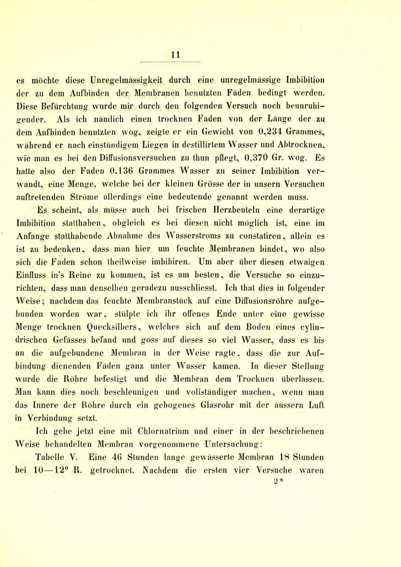 es möchte diese Unregelmässigkeit durch eine unregelmässige Imbibition der zu dem Aufbinden der Membranen benutzten Fäden bedingt werden. Diese Befürchtung wurde mir durch den folgenden Versuch noch beunruhi- gender. Als ich nämlich einen trocknen Faden von der Länge der zu dem Aufbinden benutzten wog, zeigte er ein Gewicht von 0,234 Grammes, während er nach einstündigem Liegen in destillirtem Wasser und Abtrocknen, wie man es bei den Diffusionsversuchen zu thun pflegt, 0,370 Gr. wog. Es hatte also der Faden 0,136 Grammes Wasser zu seiner Imbibition ver- wandt, eine Menge, welche bei der kleinen Grösse der in unsern Versuchen auftretenden Ströme allerdings eine bedeutende genannt werden muss. Es scheint, als müsse auch bei frischen Herzbeuteln eine derartige Imbibition stalthaben, obgleich es bei diesen nicht möglich ist, eine im Anfänge statthabende Abnahme des Wasserstroms zu constatiren, allein es ist zu bedenken, dass man hier um feuchte Membranen bindet, wo also sich die Fäden schon theilweise imbibiren. Um aber über diesen etwaigen Einfluss in’s Reine zu kommen, ist es am besten, die Versuche so einzu- richten, dass man denselben geradezu ausschliesst. Ich that dies in folgender Weise; nachdem das feuchte Membranstück auf eine Diffusionsröhre aufge- bunden worden war, stülpte ich ihr offenes Ende unter eine gewisse Menge trocknen Quecksilbers, welches sich auf dem Boden eines cylin- drischen Gefässes befand und goss auf dieses so viel Wasser, dass es bis an die aufgebundene Membran in der Weise ragte, dass die zur Auf- bindung dienenden Fäden ganz unter Wasser kamen. In dieser Stellung wurde die Röhre befestigt und die Membran dem Trocknen überlassen. Man kann dies noch beschleunigen und vollständiger machen, wenn man das Innere der Röhre durch ein gebogenes Glasrohr mit der äussern Luft in Verbindung setzt. Ich gebe jetzt eine mit Chlornatrium und einer in der beschriebenen Weise behandelten Membran vorgenommene Untersuchung: Tabelle V. Eine 46 Stunden lange gewässerte Membran 18 Stunden bei 10—12° R. getrocknet. Nachdem die ersten vier Versuche waren 2*