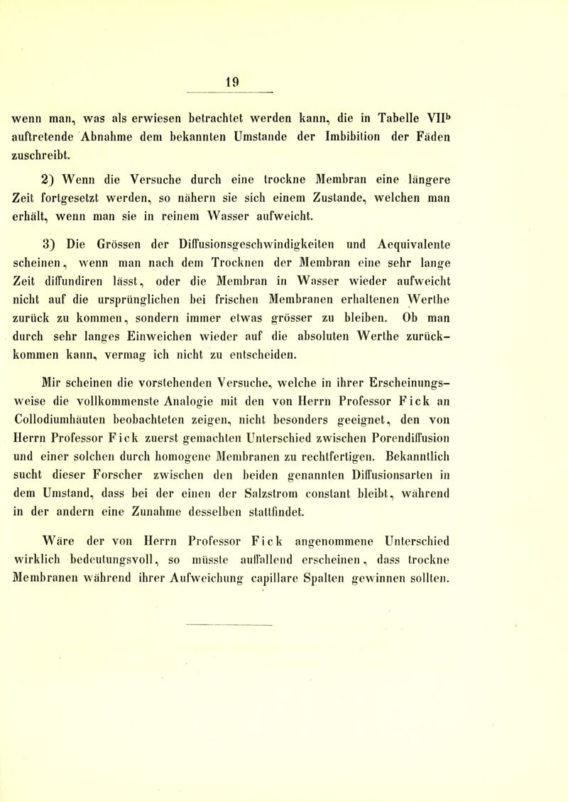 wenn man, was als erwiesen betrachtet werden kann, die in Tabelle VIIb auftretende Abnahme dem bekannten Umstande der Imbibition der Fäden zuschreibt. 2) Wenn die Versuche durch eine trockne Membran eine längere Zeit fortgesetzt werden, so nähern sie sich einem Zustande, welchen man erhält, wenn man sie in reinem Wasser aufweicht. 3) Die Grössen der Dilfusionsgeschwindigkeiten und Aequivalente scheinen, wenn man nach dem Trocknen der Membran eine sehr lange Zeit diffundiren lässt, oder die Membran in Wasser wieder aufweicht nicht auf die ursprünglichen bei frischen Membranen erhaltenen Werthe zurück zu kommen, sondern immer etwas grösser zu bleiben. Ob man durch sehr langes Einweichen wieder auf die absoluten Werthe zurück- kommen kann, vermag ich nicht zu entscheiden. Mir scheinen die vorstehenden Versuche, welche in ihrer Erscheinungs- weise die vollkommenste Analogie mit den von Herrn Professor Fick an Collodiumhäuten beobachteten zeigen, nicht besonders geeignet, den von Herrn Professor Fick zuerst gemachten Unterschied zwischen PorendifFusion und einer solchen durch homogene Membranen zu rechtfertigen. Bekanntlich sucht dieser Forscher zwischen den beiden genannten Diffusionsarten in dem Umstand, dass bei der einen der Salzstrom constant bleibt, während in der andern eine Zunahme desselben stattlindet. Wäre der von Herrn Professor Fick angenommene Unterschied wirklich bedeutungsvoll, so müsste auffallend erscheinen, dass trockne Membranen während ihrer Aufweichung capillare Spalten gewinnen sollten.