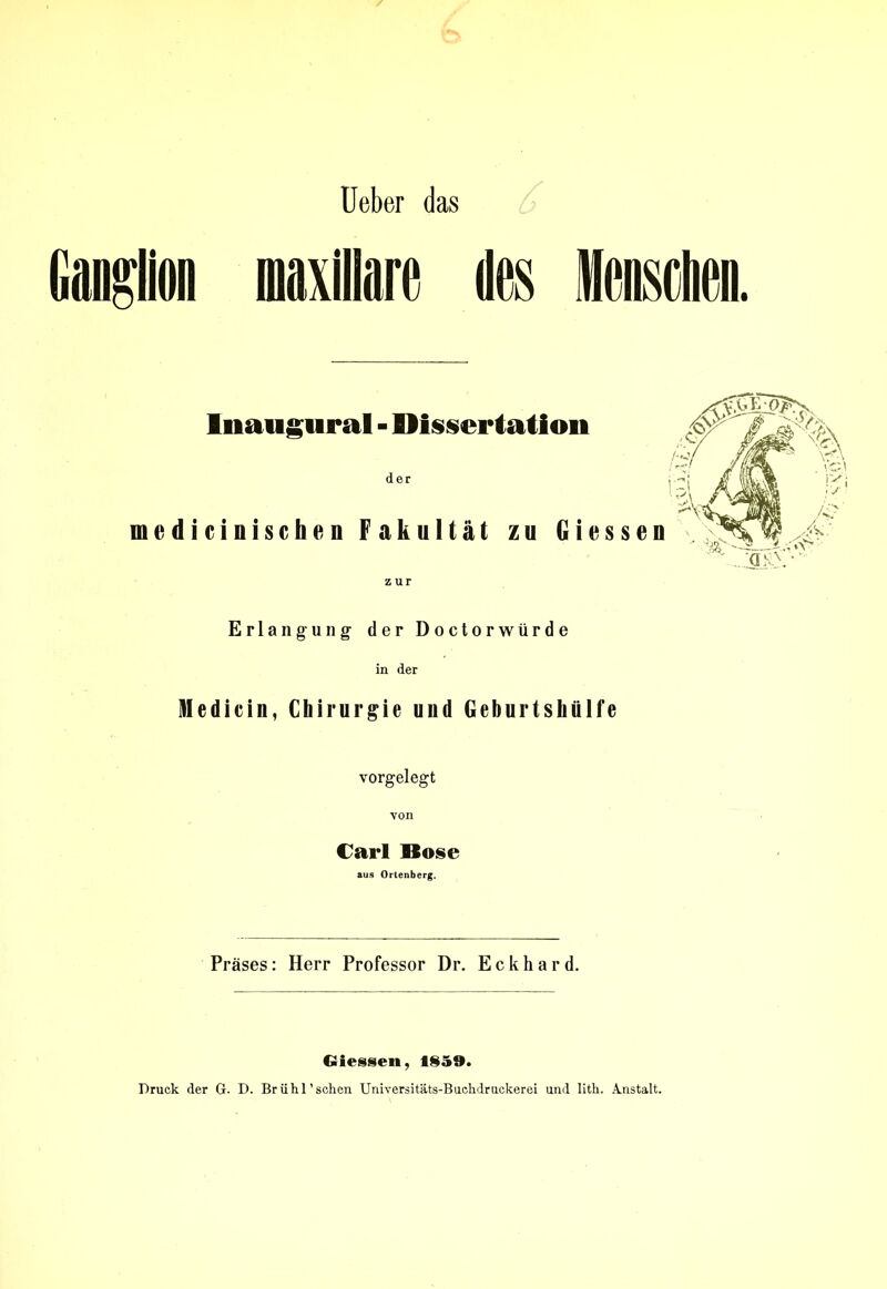 Ueber das Ganglion inaxillare des Menschen. Inaugural - Dissertation der medicinischen Fakultät zu Giessen zur Erlangung der Doctorwürde in der Medicin, Chirurgie und Geburtshülfe vorgelegt von Carl Bose aus Ortenberg. Präses: Herr Professor Dr. Eckhard. Giessen, 1859. Druck der G. D. Brühl'sehen Universitäts-Buchdruckerei und lith. Anstalt.