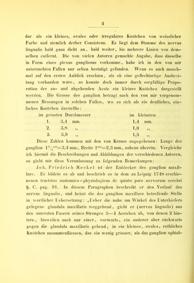 dar als ein kleines, ovales oder irreguläres Knötchen von weisslicher Farbe und ziemlich derber Consistenz. Es liegt dem Stamme des nervus lingualis bald ganz dicht an, bald weiter, bis mehrere Linien von dem- selben entfernt. Die von vielen Autoren gemachte Angabe, dass dasselbe in Form eines plexus gangliosus vorkomme, habe ich in den von mir untersuchten Fällen nur selten bestätigt gefunden. Wenn es auch manch- mal auf den ersten Anblick erschien, als ob eine geflechtartige Ausbrei- tung vorhanden wäre, so konnte doch immer durch sorgfältige Präpa- ration der zu- und abgehenden Aeste ein kleines Knötchen dargeslellt werden. Die Grösse des ganglion beträgt nach den von mir vorgenom- menen Messungen in solchen Fällen, wo es sich als ein deutliches, ein- faches Knötchen darstellte: im grössten Durchmesser im kleinsten Diese Zahlen kommen mit den von Krause angegebenen: Länge des ganglion 1 V2///::^=3,4 mm., Breite 1'=2,3 mm., nahezu überein. Vergleiche ich hiermit die Beschreibungen und Abbildungen der verschiedenen Autoren, so giebt mir diess Veranlassung zu folgenden Bemerkungen: Joh. Friedrich Meckel ist der Entdecker des ganglion maxil- lare. Er bildete es ab und beschrieb es in dem zu Leipzig 1748 erschie- nenen tractatus anatomico - physiologicus de quinto pare nervorum cerebri §. C. pag. 91. In diesem Paragraphen beschreibt er den Verlauf des nervus lingualis, und heisst die das ganglion maxillare betreffende Stelle in wörtlicher Uebersetzung: „lTeber die nahe am Winkel des Unterkiefers gelegene glandula maxillaris weggehend, giebt er (nervus lingualis) aus den untersten Fasern seines Stranges 3—4 Aestchen ab, von denen 2 hin- tere, bisweilen auch nur einer, vorwärts, ein anderer aber rückwärts gegen die glandula maxillaris gehend, in ein kleines, ovales, rölhliches Knötchen zusammenfliessen, das ein wenig grösser, als das ganglion ophtal- 1. 3,4 mm. 2. 3,8 „ 3. 3,9 „ 1.4 mm. 1,0 „ 1.5 „