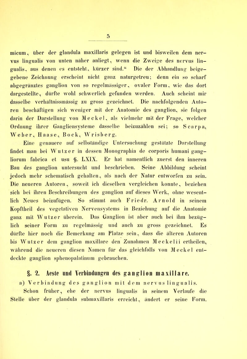 micum, über der glandula maxillaris gelegen ist und bisweilen dem ner- vus lingualis von unten näher anliegt, wenn die Zweige des nervus lin— gualis, aus denen es entsteht, kürzer sind.“ Die der Abhandlung beige- gebene Zeichnung erscheint nicht ganz naturgetreu; denn ein so scharf abgegränztes ganglion von so regelmässiger, ovaler Form, wie das dort dargestellte, dürfte wohl schwerlich gefunden werden. Auch scheint mir dasselbe verhältnissmässig zu gross gezeichnet. Die nachfolgenden Auto- ren beschäftigen sich weniger mit der Anatomie des ganglion, sie folgen darin der Darstellung von Meckel, als vielmehr mit der Frage, welcher Ordnung ihrer Gangliensysteme dasselbe beizuzählen sei; so Scarpa, Weber, Haase, Bock, Wrisberg. Eine genauere auf selbständige Untersuchung gestützte Darstellung findet man bei Wutz er in dessen Monographia de corporis humani gang- liorum fabrica et usu §. LXIX. Er hat namentlich zuerst den inneren Bau des ganglion untersucht und beschrieben. Seine Abbildung scheint jedoch mehr schematisch gehalten, als nach der Natur entworfen zu sein. Die neueren Autoren, soweit ich dieselben vergleichen konnte, beziehen sich bei ihren Beschreibungen des ganglion auf dieses Werk, ohne wesent- lich Neues beizufügen. So stimmt auch Friedr. Arnold in seinem Kopftheil des vegetativen Nervensystems in Beziehung auf die Anatomie ganz mit Wutz er überein. Das Ganglion ist aber auch bei ihm bezüg- lich seiner Form zu regelmässig und auch zu gross gezeichnet. Es dürfte hier noch die Bemerkung am Platze sein, dass die älteren Autoren bis Wutz er dem ganglion maxillare den Zunahmen Meckel ii ertheilen, während die neueren diesen Namen für das gleichfalls von Meckel ent- deckte ganglion sphenopalatinum gebrauchen. §. 2. Aeste und Verbindungen des ganglion maxillare. a) Verbindung des ga n g 1 i o n mit dem nervus lingualis. Schon früher, ehe der nervus lingualis in seinem Verlaufe die Stelle über der glandula submaxillaris erreicht, ändert er seine Form.