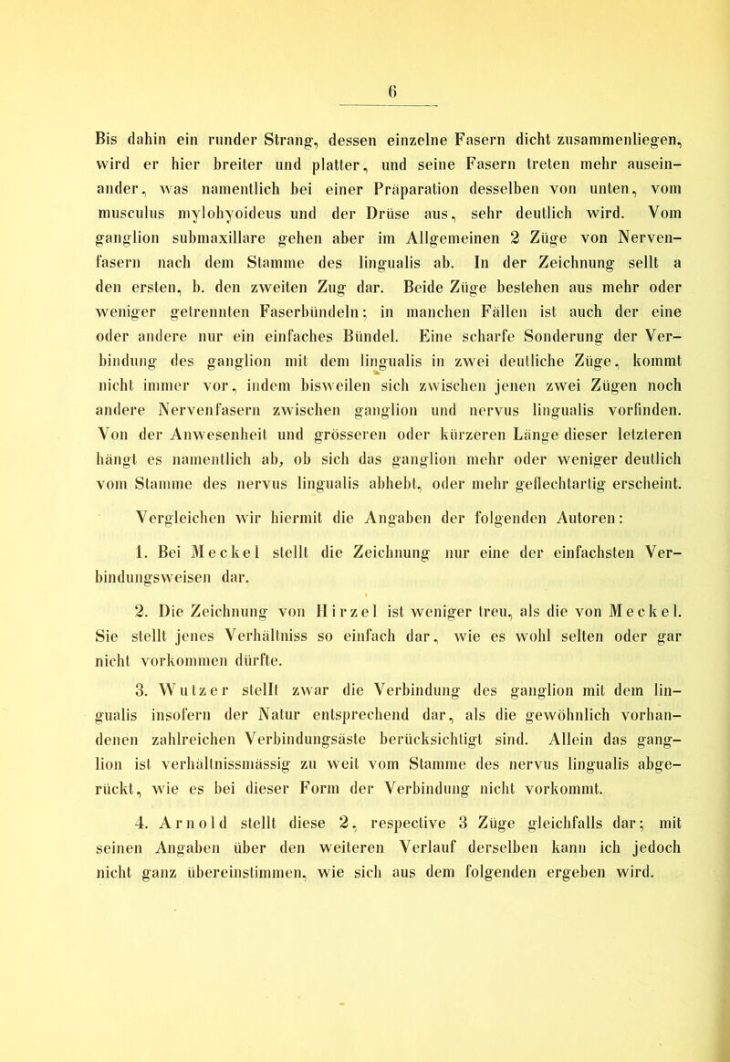 Bis dahin ein runder Strang-, dessen einzelne Fasern dicht zusammenliegen, wird er hier breiter und platter, und seine Fasern treten mehr ausein- ander, was namentlich bei einer Präparation desselben von unten, vom musculus mylohyoideus und der Drüse aus, sehr deutlich wird. Vom ganglion submaxillare gehen aber im Allgemeinen 2 Züge von Nerven- fasern nach dem Stamme des lingualis ab. In der Zeichnung seilt a den ersten, b. den zweiten Zug dar. Beide Züge bestehen aus mehr oder weniger getrennten Faserbündeln; in manchen Fällen ist auch der eine oder andere nur ein einfaches Bündel. Eine scharfe Sonderung der Ver- bindung des ganglion mit dem lingualis in zwei deutliche Züge, kommt nicht immer vor, indem bisweilen sich zwischen jenen zwei Zügen noch andere Nervenfasern zwischen ganglion und nervus lingualis vorlinden. Von der Anwesenheit und grösseren oder kürzeren Länge dieser letzteren hängt es namentlich ab, ob sich das ganglion mehr oder weniger deutlich vom Stamme des nervus lingualis abhebt, oder mehr geflechtartig erscheint. Vergleichen wir hiermit die Angaben der folgenden Autoren: 1. Bei Meckel stellt die Zeichnung nur eine der einfachsten Ver- bindungsweisen dar. 2. Die Zeichnung von Hirzel ist weniger treu, als die von Meckel. Sie stellt jenes Verhältniss so einfach dar, wie es wohl selten oder gar nicht Vorkommen dürfte. 3. Wutz er stellt zwar die Verbindung des ganglion mit dem lin- gualis insofern der Natur entsprechend dar, als die gewöhnlich vorhan- denen zahlreichen Verbindungsäste berücksichtigt sind. Allein das gang- lion ist verhältnissmässig zu weit vom Stamme des nervus lingualis abge- riickt, wie es hei dieser Form der Verbindung nicht vorkommt. 4. Arnold stellt diese 2, respective 3 Züge gleichfalls dar; mit seinen Angaben über den weiteren Verlauf derselben kann ich jedoch nicht ganz übereinstimmen, wie sich aus dem folgenden ergeben wird.