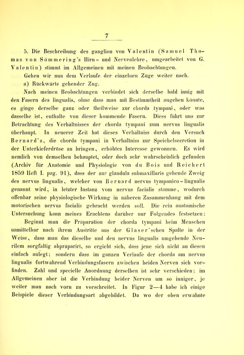 5. Die Beschreibung’ des ganglion von Valentin (Samuel Tho- mas von Sömmering’s Hirn- und Nervenlehre, umgearbeitet von G. Valentin) stimmt im Allgemeinen mit meinen Beobachtungen. Gehen wir nun dem Verlaufe der einzelnen Züge weiter nach, a) Rückwärts gehender Zug. Nach meinen Beobachtungen verbindet sich derselbe bald innig mit den Fasern des lingualis, ohne dass man mit Bestimmtheit angeben könnte, es ginge derselbe ganz oder theilweise zur chorda tympani, oder was dasselbe ist, enthalte von dieser kommende Fasern. Diess führt uns zur Betrachtung des Verhältnisses der chorda tympani zum nervus lingualis überhaupt. In neuerer Zeit hat dieses Verhältniss durch den Versuch Bernard’s, die chorda tympani in Verhältniss zur Speichelsecretion in der Unterkieferdrüse zu bringen, erhöhtes Interesse gewonnen. Es wird nemlich von demselben behauptet, oder doch sehr wahrscheinlich gefunden (Archiv für Anatomie und Physiologie von du Bois und Reichert 1859 Heft I. pag. 91), dass der zur glandula submaxillaris gehende Zweig des nervus lingualis, welcher von Bernard nervus tympanico - lingualis genannt wird, in letzter Instanz vom nervus facialis stamme, wodurch offenbar seine physiologische Wirkung in näheren Zusammenhang mit dem motorischen nervus facialis gebracht werden soll. Die rein anatomische Untersuchung kann meines Erachtens darüber nur Folgendes festsetzen: Beginnt man die Präparation der chorda tympani beim Menschen unmittelbar nach ihrem Austritte aus der Glaser’schen Spalte in der Weise, dass man das dieselbe und den nervus lingualis umgebende Neu- rilem sorgfältig abpräparirt, so ergiebt sich, dass jene sich nicht an diesen einfach anlegt; sondern dass im ganzen Verlaufe der chorda am nervus lingualis -fortwährend Verbindungsfasern zwischen beiden Nerven sich vor- finden. Zahl und specielle Anordnung derselben ist sehr verschieden; im Allgemeinen aber ist die Verbindung beider Nerven um so inniger, je weiter man nach vorn zu vorschreitet. In Figur 2—4 habe ich einige Beispiele dieser Verbindungsart abgebildet. Da wo der oben erwähnte