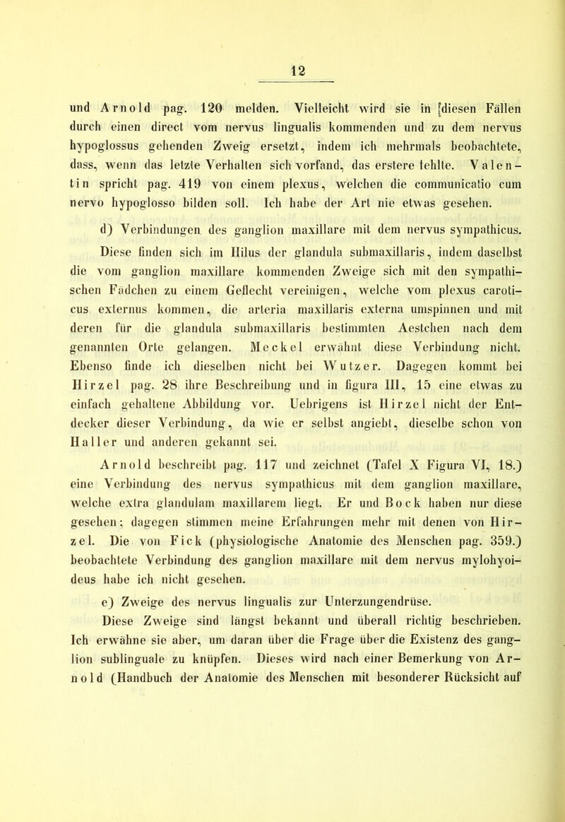 und Arnold pag. 120 melden. Vielleicht wird sie in [diesen Fällen durch einen direct vom nervus lingualis kommenden und zu dem nervus hypoglossus gehenden Zweig ersetzt, indem ich mehrmals beobachtete, dass, wenn das letzte Verhalten sich vorfand, das erstere fehlte. Valen- tin spricht pag. 419 von einem plexus, welchen die communicatio cum nervo hypoglosso bilden soll. Ich habe der Art nie etwas gesehen. d) Verbindungen des ganglion maxillare mit dem nervus sympathicus. Diese finden sich im Ililus der glandula submaxillaris, indem daselbst die vom ganglion maxillare kommenden Zweige sich mit den sympathi- schen Fädchen zu einem Geflecht vereinigen, welche vom plexus caroti- cus externus kommen, die arteria maxillaris externa umspinnen und mit deren für die glandula submaxillaris bestimmten Aestchen nach dem genannten Orte gelangen. Meckel erwähnt diese Verbindung nicht. Ebenso finde ich dieselben nicht bei Wutz er. Dagegen kommt bei Hirzel pag. 28 ihre Beschreibung und in figura III, 15 eine etwas zu einfach gehaltene Abbildung vor. Uebrigens ist Hirzel nicht der Ent- decker dieser Verbindung, da wie er selbst angiebt, dieselbe schon von Haller und anderen gekannt sei. Arnold beschreibt pag. 117 und zeichnet (Tafel X Figura VI, 18.) eine Verbindung des nervus sympathicus mit dem ganglion maxillare, welche extra glandulam maxillarem liegt. Er und Bock haben nur diese gesehen; dagegen stimmen meine Erfahrungen mehr mit denen von Hir- zel. Die von Fick (physiologische Anatomie des Menschen pag. 359.) beobachtete Verbindung des ganglion maxillare mit dem nervus mylohyoi- deus habe ich nicht gesehen. e) Zweige des nervus lingualis zur Unterzungendrüse. Diese Zweige sind längst bekannt und überall richtig beschrieben. Ich erwähne sie aber, um daran über die Frage über die Existenz des gang- lion sublinguale zu knüpfen. Dieses wird nach einer Bemerkung von Ar- nold (Handbuch der Anatomie des Menschen mit besonderer Rücksicht auf