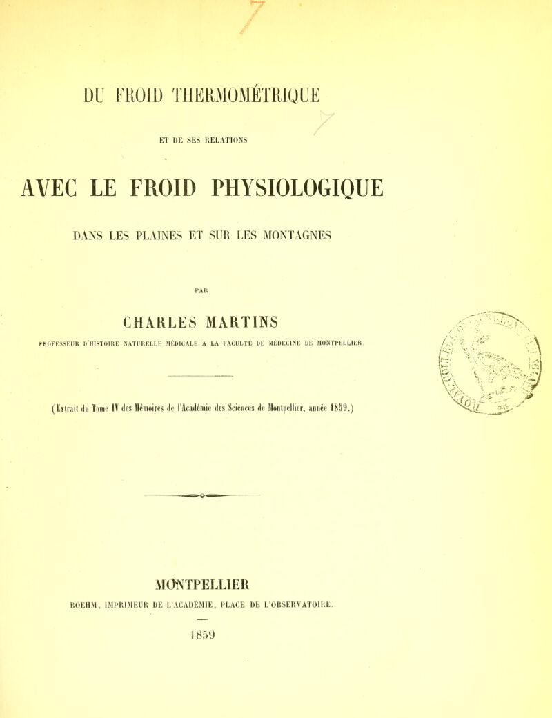 ET DE SES RELATIONS AVEC LE FROID PHYSIOLOGIQUE DANS LES PLAINES ET SUR LES MONTAGNES PAH CHARLES MARTINS PROFESSEUR D’HISTOIRE NATURELLE MÉDICALE A LA FACULTÉ DE MÉDECINE DE MONTPELLIER, ( Extrait du Tome IV des Mémoires de l’Académie des Sciences de Montpellier, année 1859.) MONTPELLIER BOEHM, IMPRIMEUR DE L’ACADÉMIE, PLACE DE L’OBSERVATOIRE.