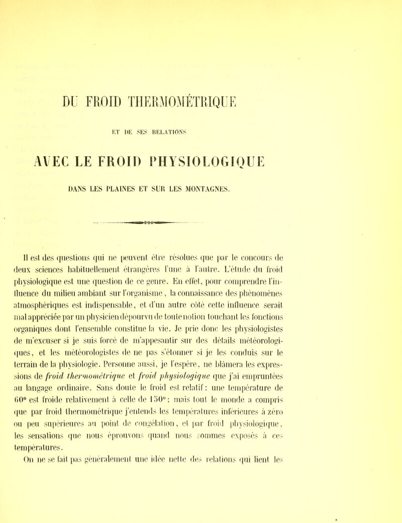 ET DE SES RELATIONS AVEC LE FROID PHYSIOLOGIQUE DANS LES PLAINES ET SLR LES MONTAGNES. Il est des questions qui ne peuvent être résolues que par le concours de deux sciences habituellement étrangères Tune à l’autre. L’étude du froid physiologique est une question de ce genre. En effet, pour comprendre l’in- fluence du milieu ambiant sur l’organisme, la connaissance des phénomènes atmosphériques est indispensable, et d’un autre côté cette influence serait mal appréciée par un physicien dépourvu de toute notion touchant les fonctions organiques dont l’ensemble constitue la vie. Je prie donc les physiologistes de m’excuser si je suis forcé de m’appesantir sur des détails météorologi- ques , et les météorologistes de ne pas s’étonner si je les conduis sur le terrain de la physiologie. Personne aussi, je l’espère, ne blâmera les expres- sions de froid thermométrique et froid physiologique que j’ai empruntées au langage ordinaire. Sans doute le froid est relatif : une température de 00° est froide relativement à celle de 150° ; mais tout le monde a compris que par froid thermométrique j’entends les températures inférieures à zéro ou peu supérieures au point de congélation, et par froid physiologique, les sensations que nous éprouvons quand nous sommes exposés à ces températures. On ne se fait pas généralement une idée nette des relations qui lient les