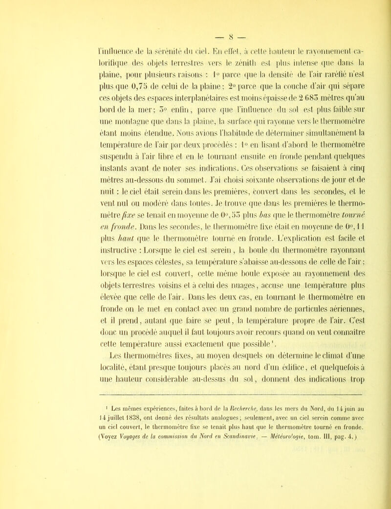 l’influence de la sérénité du ciel. En effet, à cette hauteur le rayonnement ca- lorifique des objets terrestres vers le zénith est plus intense que dans la plaine, pour plusieurs raisons : 1° parce que la densité de l’air raréfié n’est plus que 0,75 de celui de la plaine ; 2° parce que la couche d’air qui sépare ces objets des espaces interplanétaires est moins épaisse de 2 685 mètres qu’au bord de la mer ; 5° enfin, parce que l’influence du sol est plus faible sur une montagne que clans la plaine, la surface qui rayonne vers le thermomètre étant moins étendue. Nous avions l’habitude de déterminer simultanément la température de l’air par deux procédés : 1° en lisant d’abord le thermomètre suspendu à l’air libre et en le tournant ensuite en fronde pendant quelques instants avant de noter ses indications. Ces observations se faisaient à cinq mètres au-dessous du sommet. J’ai choisi soixante observations de jour et de nuit : le ciel était serein dans les premières, couvert dans les secondes, et le vent nul ou modéré dans toutes. Je trouve que dans les premières le thermo- mètre fixe se tenait en moyenne de 0°,55 plus bas que le thermomètre tourné en fronde. Dans les secondes, le thermomètre fixe était en moyenne de 0°, 11 plus haut que le thermomètre tourné en fronde. L’explication est facile et instructive : Lorsque le ciel est serein, la boule du thermomètre rayonnant vers les espaces célestes, sa température s’abaisse au-dessous de celle de l’air ; lorsque le ciel est couvert, cette même boule exposée au rayonnement des objets terrestres voisins et à celui des nuages, accuse une température plus élevée que celle de l’air. Dans les deux cas, en tournant le thermomètre en fronde on le met en contact avec un grand nombre de particules aériennes, et il prend, autant que faire se peut, la température propre de l’air. C’est donc un procédé auquel il faut toujours avoir recours quand on veut connaître cette température aussi exactement que possible1. Les thermomètres fixes, au moyen desquels on détermine le climat d’une localité, étant presque toujours placés au nord d’un édifice, et quelquefois à une hauteur considérable au-dessus du sol, donnent des indications trop 1 Les mêmes expériences, faites à bord de la Recherche, dans les mers du Nord, du 14 juin au 14 juillet 1838, ont donné des résultats analogues; seulement, avec un ciel serein comme avec un ciel couvert, le thermomètre fixe se tenait plus haut que le thermomètre tourné en fronde. (Voyez Voyages de la commission du Nord en Scandinavie. — Météorologie, tom. III, pag. 4.)