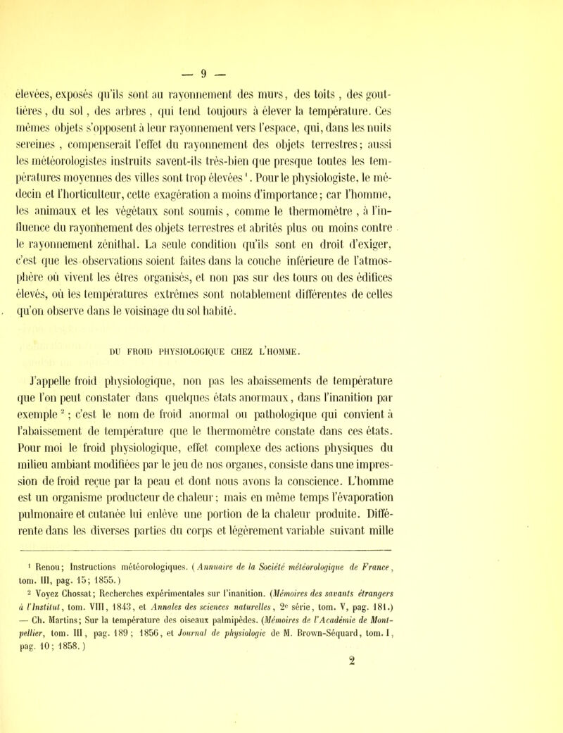 élevées, exposés qu’ils sont au rayonnement des murs, des toits, des gout- tières , du sol, des arbres , qui tend toujours à élever la température. Ces mêmes objets s’opposent à leur rayonnement vers l’espace, qui, dans les nuits sereines , compenserait l’effet du rayonnement des objets terrestres ; aussi les météorologistes instruits savent-ils très-bien que presque toutes les tem- pératures moyennes des villes sont trop élevées4. Pour le physiologiste, le mé- decin et l’horticulteur, cette exagération a moins d’importance ; car l’homme, les animaux et les végétaux sont soumis, comme le thermomètre , à l’in- fluence du rayonnement des objets terrestres et abrités plus ou moins contre le rayonnement zénithal. La seule condition qu’ils sont en droit d’exiger, c’est que les observations soient faites dans la couche inférieure de l’atmos- phère où vivent les êtres organisés, et non pas sur des tours ou des édifices élevés, où les températures extrêmes sont notablement différentes de celles qu’on observe dans le voisinage du sol habité. DU FROID PHYSIOLOGIQUE CHEZ L’HOMME. J’appelle froid physiologique, non pas les abaissements de température que l’on peut constater dans quelques états anormaux, dans l’inanition par exemple1 2 ; c’est le nom de froid anormal ou pathologique qui convient à l’abaissement de température que le thermomètre constate dans ces états. Pour moi le froid physiologique, effet complexe des actions physiques du milieu ambiant modifiées par le jeu de nos organes, consiste dans une impres- sion de froid reçue par la peau et dont nous avons la conscience. L’homme est un organisme producteur de chaleur ; mais en même temps l’évaporation pulmonaire et cutanée lui enlève une portion de la chaleur produite. Diffé- rente dans les diverses parties du corps et légèrement variable suivant mille 1 Renou ; Instructions météorologiques. ( Annuaire de la Société météorologique de France, tom. III, pag. 15; 1855.) 2 Voyez Chossat; Recherches expérimentales sur l’inanition. (Mémoires des savants étrangers à l’Institut, tom. VIII, 1843, et Annales des sciences naturelles, 2e série, tom. V, pag. 181.) — Ch. Martins; Sur la température des oiseaux palmipèdes. (Mémoires de l’Académie de Mont- pellier, tom. III, pag. 189; 1856, et Journal de physiologie de M. Brown-Séquard, tom. I, pag. 10; 1858.) 2