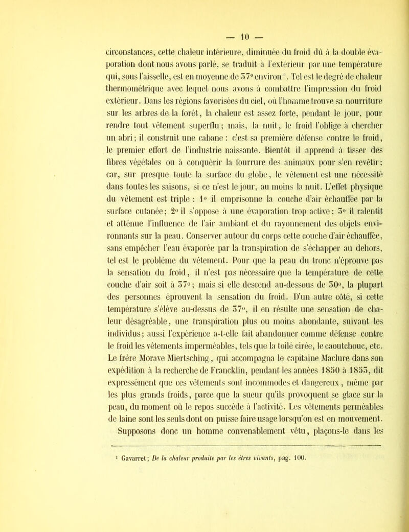 circonstances, cette chaleur intérieure, diminuée du froid dû à la double éva- poration dont nous avons parlé, se traduit à l’extérieur par une température qui, sous l’aisselle, est en moyenne de 57° environ1. Tel est le degré de chaleur thermométrique avec lequel nous avons à combattre l’impression du froid extérieur. Dans les régions favorisées du ciel, où rhomme trouve sa nourriture sur les arbres de la forêt, la chaleur est assez forte, pendant le jour, pour rendre tout vêtement superflu; mais, la nuit, le froid l’oblige à chercher un abri; il construit une cabane : c’est sa première défense contre le froid, le premier effort de l’industrie naissante. Bientôt il apprend à tisser des fibres végétales ou à conquérir la fourrure des animaux pour s’en revêtir ; car, sur presque toute la surface du globe, le vêtement est une nécessité dans toutes les saisons, si ce n’est le jour, au moins la nuit. L’effet physique du vêtement est triple : 1° il emprisonne la couche d’air échauffée par la surface cutanée ; 2° il s’oppose à une évaporation trop active ; 3° il ralentit et atténue l’influence de l’air ambiant et du rayonnement des objets envi- ronnants sur la peau. Conserver autour du corps cette couche d’air échauffée, sans empêcher l’eau évaporée par la transpiration de s’échapper au dehors, tel est le problème du vêtement. Pour que la peau du tronc n’éprouve pas la sensation du froid, il n’est pas nécessaire que la température de cette couche d’air soit à 37°; mais si elle descend au-dessous de 30°, la plupart des personnes éprouvent la sensation du froid. D’un autre côté, si cette température s’élève au-dessus de 57°, il en résulte une sensation de cha- leur désagréable, une transpiration plus ou moins abondante, suivant les individus ; aussi l’expérience a-t-elle fait abandonner comme défense contre le froid les vêtements imperméables, tels que la toilé cirée, le caoutchouc, etc. Le frère Morave Miertsching, qui accompagna le capitaine Maclure dans son expédition à la recherche de Francklin, pendant les années 1830 à 1853, dit expressément que ces vêtements sont incommodes et dangereux, même par les plus grands froids, parce que la sueur qu’ils provoquent se glace sur la peau, du moment où le repos succède à l’activité. Les vêtements perméables de laine sont les seuls dont on puisse faire usage lorsqu’on est en mouvement. Supposons donc un homme convenablement vêtu, plaçons-le dans les