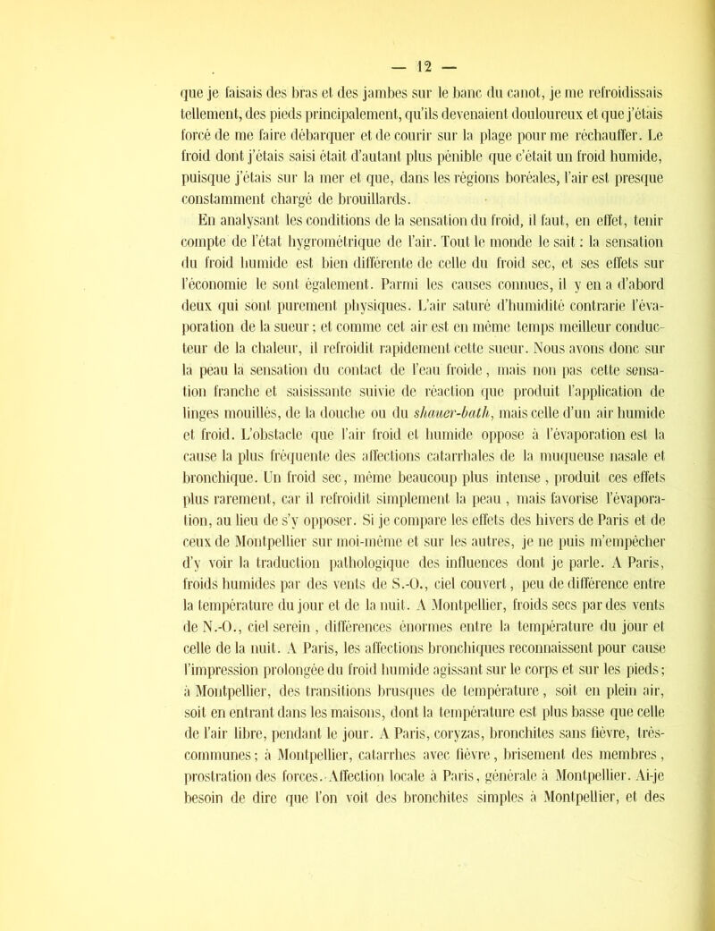 que je faisais des bras et des jambes sur le banc du canot, je me refroidissais tellement, des pieds principalement, qu’ils devenaient douloureux et que j’étais forcé de me faire débarquer et de courir sur la plage pour me réchauffer. Le froid dont j’étais saisi était d’autant plus pénible que c’était un froid humide, puisque j’étais sur la mer et que, dans les régions boréales, l’air est presque constamment chargé de brouillards. En analysant les conditions de la sensation du froid, il faut, en effet, tenir compte de l’état hygrométrique de l’air. Tout le monde le sait : la sensation du froid humide est bien différente de celle du froid sec, et ses effets sur l’économie le sont également. Parmi les causes connues, il y en a d’abord deux qui sont purement physiques. L’air saturé d’humidité contrarie l’éva- poration de la sueur ; et comme cet air est en même temps meilleur conduc- teur de la chaleur, il refroidit rapidement cette sueur. Nous avons donc sur la peau la sensation du contact de l’eau froide, mais non pas cette sensa- tion franche et saisissante suivie de réaction que produit l’application de linges mouillés, de la douche ou du shauer-bath, mais celle d’un air humide et froid. L’obstacle que l’air froid et humide oppose à l’évaporation est la cause la plus fréquente des affections catarrhales de la muqueuse nasale et bronchique. Un froid sec, même beaucoup plus intense , produit ces effets plus rarement, car il refroidit simplement la peau , mais favorise l’évapora- tion, au lieu de s’y opposer. Si je compare les effets des hivers de Paris et de ceux de Montpellier sur moi-même et sur les autres, je ne puis m’empêcher d’y voir la traduction pathologique des influences dont je parle. A Paris, froids humides par des vents de S.-O., ciel couvert, peu de différence entre la température du jour et de la nuit. A Montpellier, froids secs par des vents de N.-O., ciel serein , différences énormes entre la température du jour et celle de la nuit. A Paris, les affections bronchiques reconnaissent pour cause l’impression prolongée du froid humide agissant sur le corps et sur les pieds ; à Montpellier, des transitions brusques de température, soit en plein air, soit en entrant dans les maisons, dont la température est plus basse que celle de l’air libre, pendant le jour. A Paris, coryzas, bronchites sans fièvre, très- communes ; à Montpellier, catarrhes avec fièvre, brisement des membres, prostration des forces.-Affection locale à Paris, générale à Montpellier. Ai-je besoin de dire que l’on voit des bronchites simples à Montpellier, et des