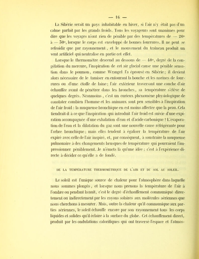 La Sibérie serait un pays inhabitable en hiver, si l’air n’y était pas d’un calme parfait par les grands froids. Tous les voyageurs sont unanimes pour dire que les voyages n’ont rien de pénible par des températures de — 20° à — 50°, lorsque le corps est enveloppé de bonnes fourrures. Il ne peut se refroidir que par rayonnement, et le mouvement du traîneau produit un vent artificiel qui neutralise en partie cet effet. Lorsque le thermomètre descend au dessous de — 40°, degré de la con- gélation du mercure, l’inspiration de cet air glacial cause une pénible sensa- tion dans le poumon, comme Wrangel l’a éprouvé en Sibérie; il devient alors nécessaire de le tamiser en entourant la bouche et les narines de four- rures ou d’une étoffe de laine ; l’air extérieur traversant une couche d’air échauffée avant de pénétrer dans les bronches., sa température s’élève de quelques degrés. Néanmoins , c’est un curieux phénomène physiologique de constater combien l’homme et les animaux sont peu sensibles à l’inspiration de l’air froid : la muqueuse bronchique en est moins affectée que la peau. Cela tiendrait-il à ce que l’inspiration qui introduit l’air froid est suivie d’une expi- ration accompagnée d’une exhalation d’eau et d’acide carbonique ? L’évapora- tion de l’eau et la dilatation du gaz sont une nouvelle cause réfrigérante pour l’arbre bronchique ; mais elles tendent à égaliser la température de l’air expiré avec celle de l’air inspiré, et, par conséquent, à soustraire la muqueuse pulmonaire à des changements brusques de température qui pourraient l’im- pressionner péniblement. Je n’émets là qu’une idée ; c’est à l’expérience di- recte à décider ce qu’elle a de fondé. DE LA TEMPÉRATURE THERMOMÉTRIQUE DE L’AIR ET DU SOL AU SÔLEIL. Le soleil est l’unique source de chaleur pour l’atmosphère dans laquelle nous sommes plongés, et lorsque nous prenons la température de l’air à l’ombre ou pendant la nuit, c’est le degré d’échauffemenl communiqué direc- tement ou indirectement par les rayons solaires aux molécules aériennes que nous cherchons à mesurer. Mais, outre la chaleur qu’il communique aux par- ties aériennes, le soleil échauffe encore par son rayonnement tous les corps liquides et solides -qu’il éclaire à la surface du globe. Cet échauffement direct, produit par les ondulations calorifiques qui ont traversé l’espace et l’atmos-