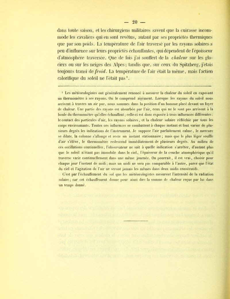 dans toute saison, et les chirurgiens militaires savent que la cuirasse incom- mode les cavaliers qui en sont revêtus, autant par ses propriétés thermiques que par son poids. La température de l’air traversé par les rayons solaires a peu d’intluence sur leurs propriétés échauffantes, qui dépendent de l’épaisseur d’atmosphère traversée. Que de fois j’ai souffert de la chaleur sur les gla- ciers ou sur les neiges des Alpes; tandis que. sur ceux du Spitzberg, j’étais toujours transi de froid. La température de l’air était la même, mais l’action calorifique du soleil ne l’était pas '. 1 Les météorologistes ont généralement renoncé à mesurer la chaleur du soleil en exposant un thermomètre à ses rayons. On le comprend aigément. Lorsque les rayons du soleil nous arrivent à travers un air pur, nous sommes dans la position d’un homme placé devant un foyer de chaleur. Une partie des rayons est absorbée par l’air, ceux qui ne le sont pas arrivent à la boule du thermomètre qu’elles échauffent ; celle-ci est donc exposée à trois influences différentes : le contact des particules d’air, les rayons solaires , et la chaleur solaire réfléchie par tous les corps environnants. Toutes ces influences se combattent à chaque instant et font varier de plu- sieurs degrés les indications de l’instrument. Je suppose l’air parfaitement calme, le mercure se dilate, la colonne s’allonge et reste un instant stationnaire ; mais que le plus léger souffle d’air s’élève, le thermomètre redescend immédiatement de plusieurs degrés. Au milieu de ces oscillations continuelles, l’observateur ne sait à quelle indication s’arrêter, d’autant plus que le soleil n’étant pas immobile dans le ciel, l’épaisseur de la couche atmosphérique qu’il traverse varie continuellement dans une même journée. On pourrait, il est vrai, choisir pour chaque jour l’instant de midi ; mais un midi ne sera pas comparable à l’autre, parce que l’état du ciel et l’agitation de l’air ne seront jamais les mêmes dans deux midis consécutifs. C’est par réchauffement du sol que les météorologistes mesurent l’intensité de la radiation solaire ; car cet échauffement donne pour ainsi dire la somme de chaleur reçue par lui dans un temps donné.