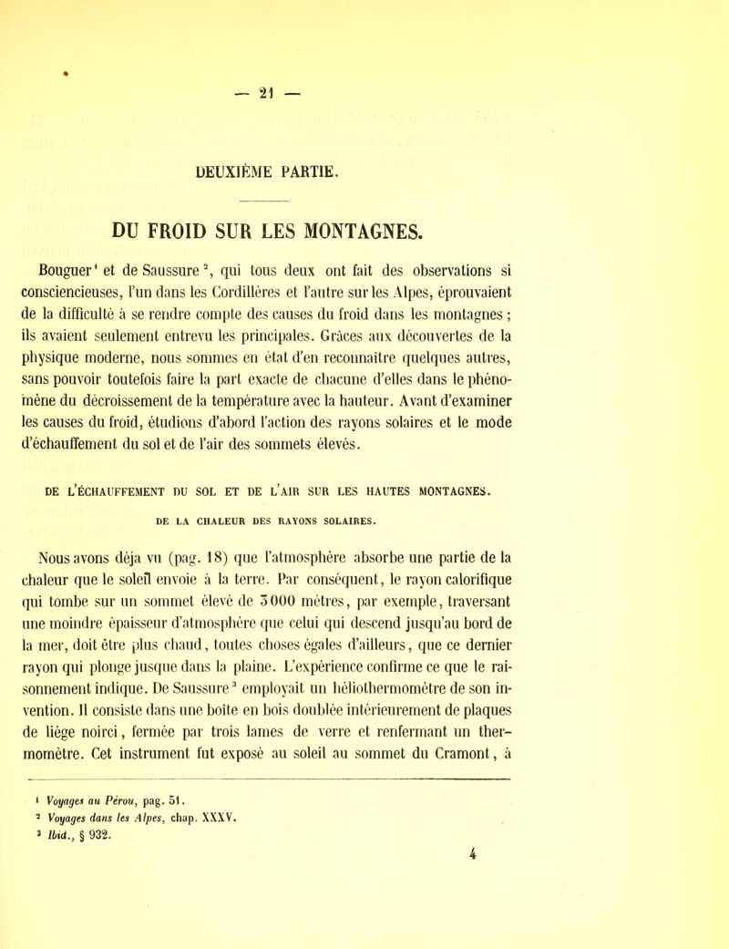 DEUXIÈME PARTIE. DU FROID SUR LES MONTAGNES. Bouguer* et de Saussure1 2, qui tous deux ont fait des observations si consciencieuses, l’un dans les Cordillères et l’autre sur les Alpes, éprouvaient de la difficulté à se rendre compte des causes du froid dans les montagnes ; ils avaient seulement entrevu les principales. Grâces aux découvertes de la physique moderne, nous sommes en état d’en reconnaître quelques autres, sans pouvoir toutefois faire la part exacte de chacune d’elles dans le phéno- mène du décroissement de la température avec la hauteur. Avant d’examiner les causes du froid, étudions d’abord l’action des rayons solaires et le mode d’échauffement du sol et de l’air des sommets élevés. DE l’ÉCHAUFFEMENT DU SOL ET DE l’AIR SUR LES HAUTES MONTAGNES. DE LA CHALEUR DES RAYONS SOLAIRES. Nous avons déjà vu (pag. 18) que l’atmosphère absorbe une partie de la chaleur que le soleil envoie à la terre. Par conséquent, le rayon calorifique qui tombe sur un sommet élevé de 3000 mètres, par exemple, traversant une moindre épaisseur d’atmosphère que celui qui descend jusqu’au bord de la mer, doit être plus chaud, toutes choses égales d’ailleurs, que ce dernier rayon qui plonge jusque dans la plaine. L’expérience confirme ce que le rai- sonnement indique. De Saussure3 employait un héliothermomètre de son in- vention. 11 consiste dans une boîte en bois doublée intérieurement de plaques de liège noirci, fermée par trois lames de verre et renfermant un ther- momètre. Cet instrument fut exposé au soleil au sommet du Cramont, à 1 Voyages au Pérou, pag. 51. 5 Voyages dans les Alpes, chap. XXXV. 3 Ibid., § 932. 4
