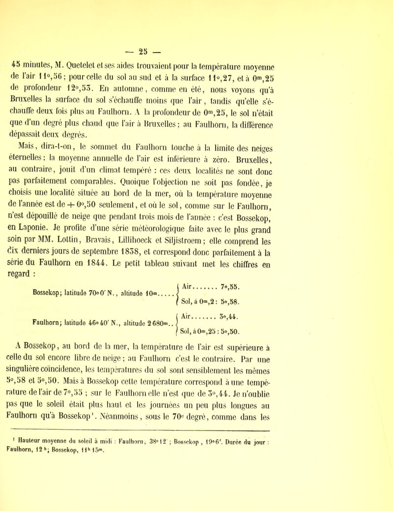 45 minutes, M. Quetelet et ses aides trouvaient pour la température moyenne de l’air 11°,56 ; pour celle du sol au sud et à la surface 11°,27, et à 0^,25 de profondeur 12°,53. En automne, comme en été, nous voyons qu’à Bruxelles la surface du sol s’échauffe moins que l’air, tandis qu’elle s’é- chauffe deux fois plus au Faulhorn. A la profondeur de 0m, 2 5, le sol n’était que d’un degré plus chaud que l’air à Bruxelles ; au Faulhorn, la différence dépassait deux degrés. Mais, dira-t-on, le sommet du Faulhorn touche à la limite des neiges éternelles; la moyenne annuelle de l’air est inférieure à zéro. Bruxelles, au contraire, jouit d’un climat tempéré : ces deux localités ne sont donc pas parfaitement comparables. Quoique l’objection ne soit pas fondée, je choisis une localité située au bord de la mer, où la température moyenne de l’année est de + 0°,50 seulement, et où le sol, comme sur le Faulhorn, n’est dépouillé de neige que pendant trois mois de l’année : c’est Bossekop, en Laponie. Je profite d’une série météorologique faite avec le plus grand soin par MM. Lottin, Bravais, Lillihoeck et Siljistroem; elle comprend les dix derniers jours de septembre 1838, et correspond donc parfaitement à la série du Faulhorn en 1844. Le petit tableau suivant met les chiffres en regard : A Bossekop, au bord de la mer, la température de l’air est supérieure à celle du sol encore libre de neige ; au Faulhorn c’est le contraire. Par une singulière coïncidence, les températures du sol sont sensiblement les mêmes 5°,58 et 5°,50. Mais à Bossekop cette température correspond aune tempé- rature de l’air de 7°,55 ; sur le Faulhorn elle n’est que de 3°,44. Je n’oublie pas que le soleil était plus haut et les journées un peu plus longues au Faulhorn qu’à Bossekop'. Néanmoins, sous le 70e degré, comme dans les ’ Hauteur moyenne du soleil à midi : Faulhorn, 38° 12’ ; Bossekop , i9°6Durée du jour ; Faulhorn, 12h; Bossekop, llh15m. Bossekop; latitude 70°0'N., altitude 10® Sol, à 0®,2: 5o,58. 3°,44. ,ào®,25:5°,5o. Faulhorn; latitude 46°40' N., altitude 2680®..