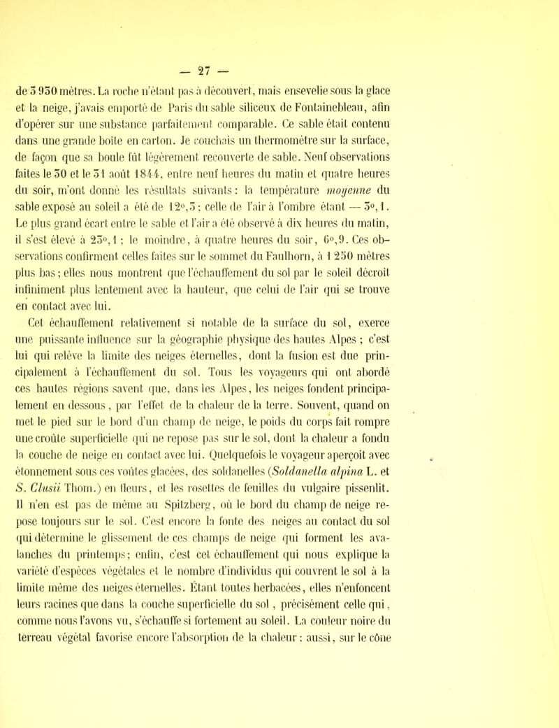 de 5 930 mètres. La roche n’étant pas à découvert, mais ensevelie sous 1a glace et la neige, j’avais emporté de Paris du sable siliceux de Fontainebleau, afin d’opérer sur une substance parfaitement comparable. Ce sable était contenu dans une grande boîte en carton. Je couchais un thermomètre sur la surface, de façon que sa boule fût légèrement recouverte de sable. Neuf observations faites le 30 et le 31 août 1844, entre neuf heures du matin et quatre heures du soir, m’ont donné les résultats suivants : la température moyenne du sable exposé au soleil a été de 12°,3 ; celle de l’air à l’ombre étant — 3°, 1. Le plus grand écart entre le sable et l’air a été observé à dix heures du matin, il s’est élevé à 23°, 1 ; le moindre, à quatre heures du soir, 6°,9. Ces ob- servations confirment celles faites sur le sommet du Faulhorn, à 1 230 mètres plus bas ; elles nous montrent que réchauffement du sol par le soleil décroît infiniment plus lentement avec la hauteur, que celui de l’air qui se trouve en contact avec lui. Cet échauffement relativement si notable de la surface du sol, exerce une puissante influence sur la géographie physique des hautes Alpes ; c’est lui qui relève la limite des neiges éternelles, dont la fusion est due prin- cipalement à réchauffement du sol. Tous les voyageurs qui ont abordé ces hautes régions savent que, dans les Alpes, les neiges fondent principa- lement en dessous, par l’effet de la chaleur de la terre. Souvent, quand on met le pied sur le bord d’un champ de neige, le poids du corps fait rompre une croûte superficielle qui ne repose pas sur le sol, dont la chaleur a fondu la couche de neige en contact avec lui. Quelquefois le voyageur aperçoit avec étonnement sous ces voûtes glacées, des soldanelles (Soldanella alpina L. et S. Clusii Thom.) en fleurs, et les rosettes de feuilles du vulgaire pissenlit. 11 n’en est pas de même au Spitzberg, où le bord du champ de neige re- pose toujours sur le sol. C’est encore la fonte des neiges au contact du sol qui détermine le glissement de ces champs de neige qui forment les ava- lanches du printemps; enfin, c’est cet échauffement qui nous explique la variété d’espèces végétales et le nombre d’individus qui couvrent le sol à la limite même des neiges éternelles. Étant toutes herbacées, elles n’enfoncent leurs racines que dans la couche superficielle du sol, précisément celle qui, comme nous l’avons vu, s’échauffe si fortement au soleil. La couleur noire du terreau végétal favorise encore l’absorption de la chaleur; aussi, sur le cône