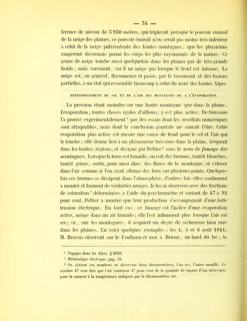 férence de niveau de 5 950 mètres, qui triplerait presque le pouvoir émissif de la neige des plaines, ce pouvoir émissif n’en serait pas moins très-inférieur à celui de la neige pulvérulente des hautes montagnes, que les physiciens rangeront désormais parmi les corps les plus rayonnants de la nature. Ce genre de neige tombe aussi quelquefois dans les plaines par de très-grands froids, mais rarement, car il ne neige pas lorsque le froid est intense. La neige est, en général, floconneuse et passe, par le tassement et des fusions partielles, à un état qui ressemble beaucoup à celui du nevé des hautes Alpes. REFROIDISSEMENT DU SOL ET DE l’AIR DES MONTAGNES DU A L’ÉVAPORATION. La pression étant moindre sur une haute montagne que dans la plaine , l’évaporation, toutes choses égales d’ailleurs, y est plus active. De Saussure l’a prouvé expérimentalement1 par des essais dont les résultats numériques sont attaquables, mais dont la conclusion générale ne saurait l’être. Cette évaporation plus active est encore une cause de froid pour le sol et l’air qui le touche ; elle donne lieu à un phénomène très-rare dans la plaine, fréquent dans les hautes régions, et désigné par Peltier2 3 * sous le nom de fumage des montagnes. Lorsque la terre est humide, on voit des brumes, tantôt blanches, tantôt grises, sortir, pour ainsi dire, des flancs de la montagne, et s’élever dans l’air comme si l’on avait allumé des feux sur plusieurs points. Quelque- fois ces brumes se dissipent dans l’atmosphère, d’autres fois elles continuent à monter et forment de véritables nuages. Je les ai observées avec des fractions de saturation 5 déterminées à l’aide du psychromètre et variant de 47 à 92 pour cent. Peltier a montré que leur production s’accompagnait d’une forte tension électrique. En tout cas, ce fumage est l’indice d’une évaporation active, même dans un air humide; elle l’est infiniment plus lorsque l’air est sec; or, sur les montagnes, il acquiert un degré de sécheresse bien rare dans les plaines. En voici quelques exemples : les 4, 5 et 6 août 1841, M. Bravais observait sur le Faulhorn et moi à Brienz, au bord du lac ; la 1 Voyages dans les Alpes, § 2058. 2 Météorologie électrique, pag. 31. 3 On obtient ces nombres en observant deux thermomètres, l’un sec, l’autre mouillé. Le nombre 47 veut dire que l’air contenait 47 pour cent de la quantité de vapeur d’eau nécessaire pour le saturer à la température indiquée par le thermomètre sec.