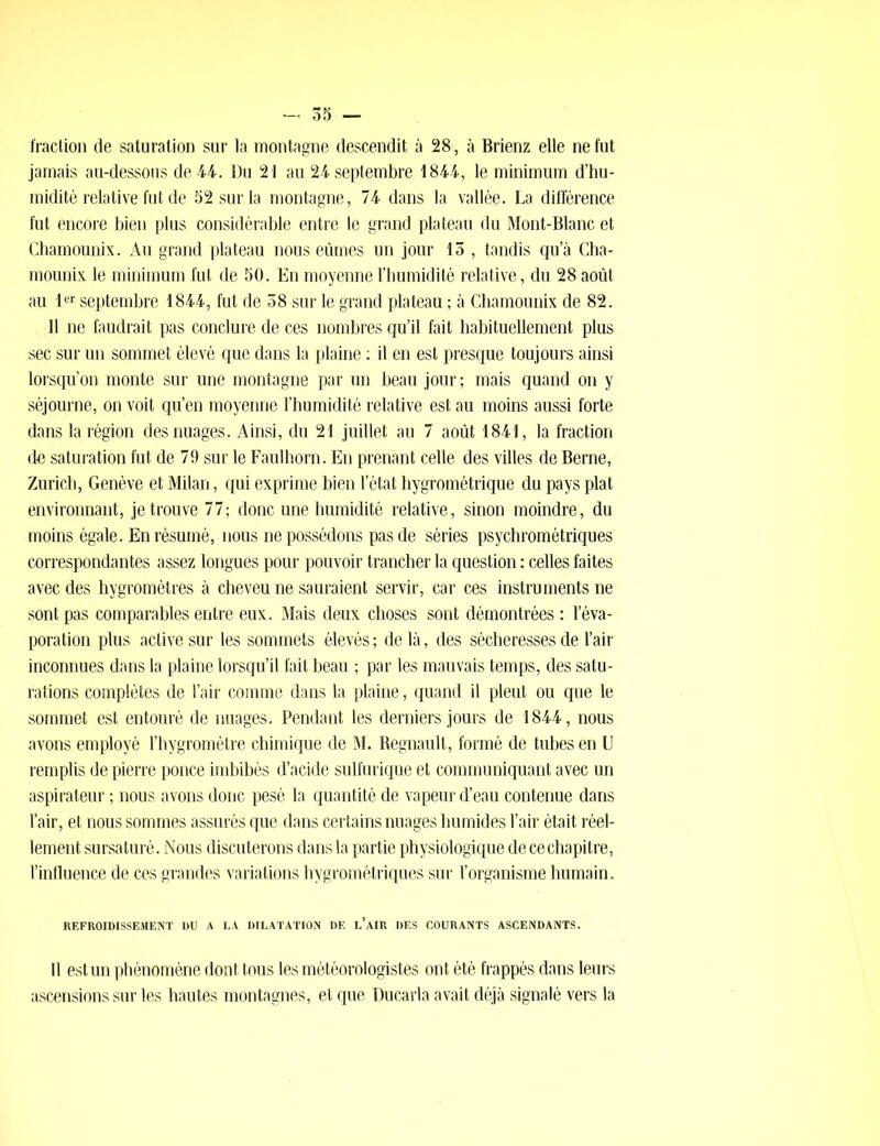 fraction de saturation sur la montagne descendit à 28, à Brienz elle ne fut jamais au-dessous de 44. Du 21 au 24 septembre 1844, le minimum d’hu- midité relative fut de 52 sur la montagne, 74 dans la vallée. La différence fut encore bien plus considérable entre le grand plateau du Mont-Blanc et Chamounix. Au grand plateau nous eûmes un jour 13 , tandis qu’à Cha- mounix le minimum fut de 50. En moyenne l’bumidité relative, du 28 août au 1er septembre 1844, fut de 38 sur le grand plateau ; à Chamounix de 82. 11 ne faudrait pas conclure de ces nombres qu’il fait habituellement plus sec sur un sommet élevé que dans la plaine : il en est presque toujours ainsi lorsqu’on monte sur une montagne par un beau jour ; mais quand on y séjourne, on voit qu’en moyenne l’humidité relative est au moins aussi forte dans la région des nuages. Ainsi, du 21 juillet au 7 août 1841, la fraction de saturation fut de 79 sur le Faulhorn. En prenant celle des villes de Berne, Zurich, Genève et Milan, qui exprime bien l’état hygrométrique du pays plat environnant, je trouve 77; donc une humidité relative, sinon moindre, du moins égale. En résumé, nous ne possédons pas de séries psychrométriques correspondantes assez longues pour pouvoir trancher la question : celles faites avec des hygromètres à cheveu ne sauraient servir, car ces instruments ne sont pas comparables entre eux. Mais deux choses sont démontrées : l’éva- poration plus active sur les sommets élevés ; de là, des sécheresses de l’air inconnues dans la plaine lorsqu’il fait beau ; par les mauvais temps, des satu- rations complètes de l’air comme dans la plaine, quand il pleut ou que le sommet est entouré de nuages. Pendant les derniers jours de 1844, nous avons employé l’hygromètre chimique de M. Régnault, formé de tubes en U remplis de pierre ponce imbibés d’acide sulfurique et communiquant avec un aspirateur ; nous avons donc pesé la quantité de vapeur d’eau contenue dans l’air, et nous sommes assurés que dans certains nuages humides l’air était réel- lement sursaturé. Nous discuterons dans la partie physiologique dece chapitre, l’influence de ces grandes variations hygrométriques sur l’organisme humain. REFROIDISSEMENT DU A LA DILATATION DE l’AIR DES COURANTS ASCENDANTS. Il est un phénomène dont tous les météorologistes ont été frappés dans leurs ascensions sur les hautes montagnes, et que Ducarla avait déjà signalé vers la