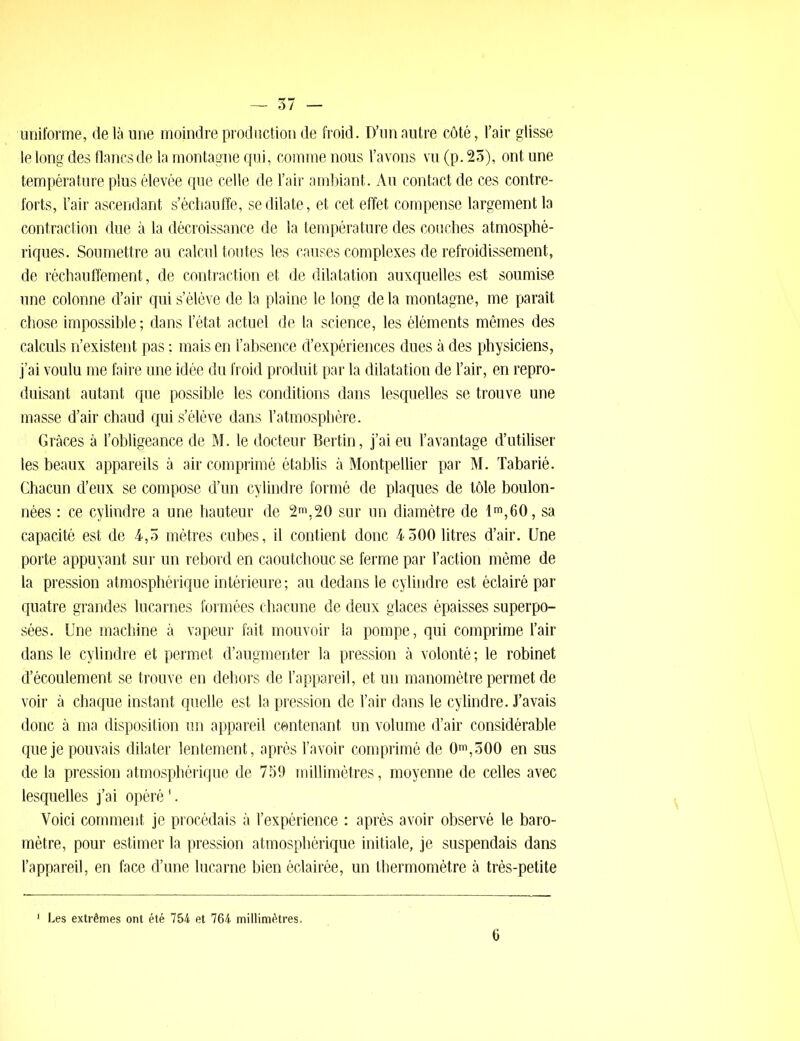 uniforme, delà une moindre production de froid. D’un autre côté, l’air glisse le long des flancs de la montagne qui, comme nous l’avons vu (p. 25), ont une température plus élevée que celle de l’air ambiant. Au contact de ces contre- forts, l’air ascendant s’échauffe, se dilate, et cet effet compense largement la contraction due à la décroissance de la température des couches atmosphé- riques. Soumettre au calcul toutes les causes complexes de refroidissement, de réchauffement, de contraction et de dilatation auxquelles est soumise une colonne d’air qui s’élève de la plaine le long de la montagne, me paraît chose impossible ; dans l’état actuel de la science, les éléments mêmes des calculs n’existent pas ; mais en l’absence d’expériences dues à des physiciens, j’ai voulu me faire une idée du froid produit par la dilatation de l’air, en repro- duisant autant que possible les conditions dans lesquelles se trouve une masse d’air chaud qui s’élève dans l’atmosphère. Grâces à l’obligeance de M. le docteur Bertin, j’ai eu l’avantage d’utiliser les beaux appareils à air comprimé établis à Montpellier par M. Tabarié. Chacun d’eux se compose d’un cylindre formé de plaques de tôle boulon- nées : ce cylindre a une hauteur de 2m,20 sur un diamètre de lm,60, sa capacité est de 4,5 mètres cubes, il contient donc 4 500 litres d’air. Une porte appuyant sur un rebord en caoutchouc se ferme par l’action même de la pression atmosphérique intérieure ; au dedans le cylindre est éclairé par quatre grandes lucarnes formées chacune de deux glaces épaisses superpo- sées. Une machine à vapeur fait mouvoir la pompe, qui comprime l’air dans le cylindre et permet d’augmenter la pression à volonté; le robinet d’écoulement se trouve en dehors de l’appareil, et un manomètre permet de voir à chaque instant quelle est la pression de l’air dans le cylindre. J’avais donc à ma disposition un appareil contenant un volume d’air considérable que je pouvais dilater lentement, après l’avoir comprimé de 0m,500 en sus de la pression atmosphérique de 759 millimètres, moyenne de celles avec lesquelles j’ai opéré'. Voici comment je procédais à l’expérience : après avoir observé le baro- mètre, pour estimer la pression atmosphérique initiale, je suspendais dans l’appareil, en face d’une lucarne bien éclairée, un thermomètre à très-petite Les extrêmes ont été 754 et 764 millimètres.
