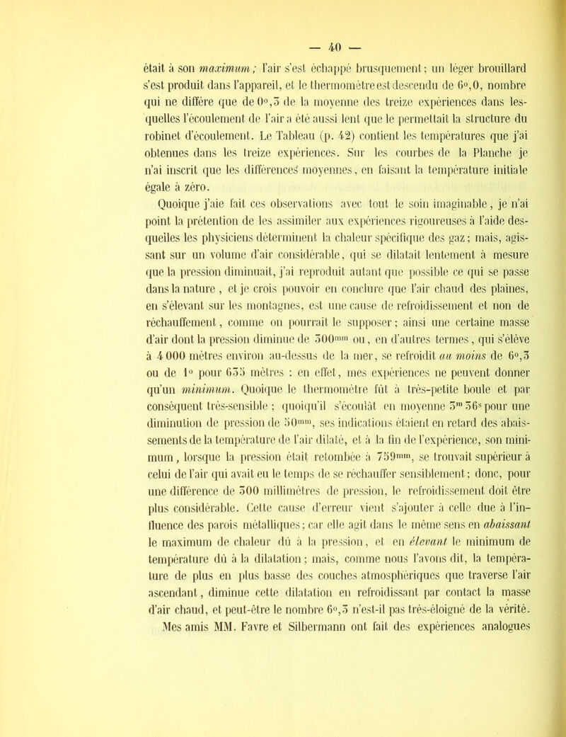 était à son maximum ; l’air s’est échappé brusquement ; un léger brouillard s’est, produit dans l’appareil, et le thermomètre est descendu de 6°,0, nombre qui ne diffère que de0°,3 de la moyenne des treize expériences dans les- quelles l’écoulement de l’air a été aussi lent que le permettait la structure du robinet d’écoulement. Le Tableau (p. 42) contient les températures que j’ai obtenues dans les treize expériences. Sur les courbes de la Planche je n’ai inscrit que les différences moyennes, en faisant la température initiale égale à zéro. Quoique j’aie fait ces observations avec tout le soin imaginable, je n’ai point la prétention de les assimiler aux expériences rigoureuses à l’aide des- quelles les physiciens déterminent la chaleur spécifique des gaz ; mais, agis- sant sur un volume d’air considérable, qui se dilatait lentement à mesure que la pression diminuait, j’ai reproduit autant que possible ce qui se passe dans la nature , et je crois pouvoir en conclure que l’air chaud des plaines, en s’élevant sur les montagnes, est une cause de refroidissement et non de réchauffement, comme on pourrait le supposer ; ainsi une certaine masse d’air dont la pression diminue de 300mm ou, en d’autres termes, qui s’élève à 4 000 mètres environ au-dessus de la mer, se refroidit au moins de 6°,3 ou de 1° pour 635 mètres : en effet, mes expériences ne peuvent donner qu’un minimum. Quoique le thermomètre fût à très-petite boule et par conséquent très-sensible ; quoiqu’il s’écoulât en moyenne 3ra 56s pour une diminution de pression de 50mm, ses indications étaient en retard des abais- sements de la température de l’air dilaté, et à la fin de l’expérience, son mini- mum , lorsque la pression était retombée à 759mm, se trouvait supérieur à celui de l’air qui avait eu le temps de se réchauffer sensiblement ; donc, pour une différence de 300 millimètres de pression, le refroidissement doit être plus considérable. Cette cause d’erreur vient s’ajouter à celle due à l’in- fluence des parois métalliques ; car elle agit dans le même sons en abaissant le maximum de chaleur dû à la pression, et en élevant le minimum de température dû à la dilatation ; mais, comme nous l’avons dit, la tempéra- ture de plus en plus basse des couches atmosphériques que traverse l’air ascendant, diminue cette dilatation en refroidissant par contact la masse d’air chaud, et peut-être le nombre 6°,5 n’est-il pas très-éloigné de la vérité. Mes amis MM. Favre et Silbermann ont fait des expériences analogues