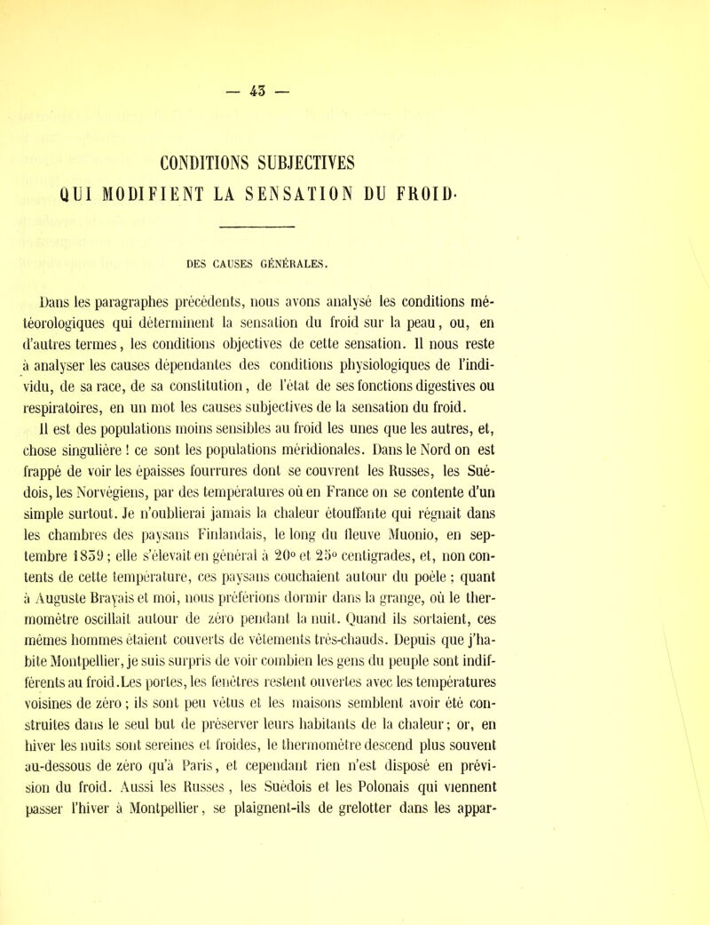 CONDITIONS SUBJECTIVES OUI MODIFIENT LA SENSATION DU FROID- DES CAUSES GÉNÉRALES. Dans les paragraphes précédents, nous avons analysé les conditions mé- téorologiques qui déterminent la sensation du froid sur la peau, ou, en d’autres termes, les conditions objectives de cette sensation. 11 nous reste à analyser les causes dépendantes des conditions physiologiques de l’indi- vidu, de sa race, de sa constitution, de l’état de ses fonctions digestives ou respiratoires, en un mot les causes subjectives de la sensation du froid. 11 est des populations moins sensibles au froid les unes que les autres, et, chose singulière ! ce sont les populations méridionales. Dans le Nord on est frappé de voir les épaisses fourrures dont se couvrent les Russes, les Sué- dois, les Norvégiens, par des températures où en France on se contente d’un simple surtout. Je n’oublierai jamais la chaleur étouffante qui régnait dans les chambres des paysans Finlandais, le long du fleuve Muonio, en sep- tembre 1859 ; elle s’élevait en général à 20° et 25° centigrades, et, non con- tents de cette température, ces paysans couchaient autour du poêle ; quant à Auguste Brayais et moi, nous préférions dormir dans la grange, où le ther- momètre oscillait autour de zéro pendant la nuit. Quand ils sortaient, ces mêmes hommes étaient couverts de vêtements très-chauds. Depuis que j’ha- bite Montpellier, je suis surpris de voir combien les gens du peuple sont indif- férents au froid.Les portes, les fenêtres restent ouvertes avec les températures voisines de zéro ; ils sont peu vêtus et les maisons semblent avoir été con- struites dans le seul but de préserver leurs habitants de la chaleur ; or, en hiver les nuits sont sereines et froides, le thermomètre descend plus souvent au-dessous de zéro qu’à Paris, et cependant rien n’est disposé en prévi- sion du froid. Aussi les Russes, les Suédois et les Polonais qui viennent passer l’hiver à Montpellier, se plaignent-ils de grelotter dans les appar-