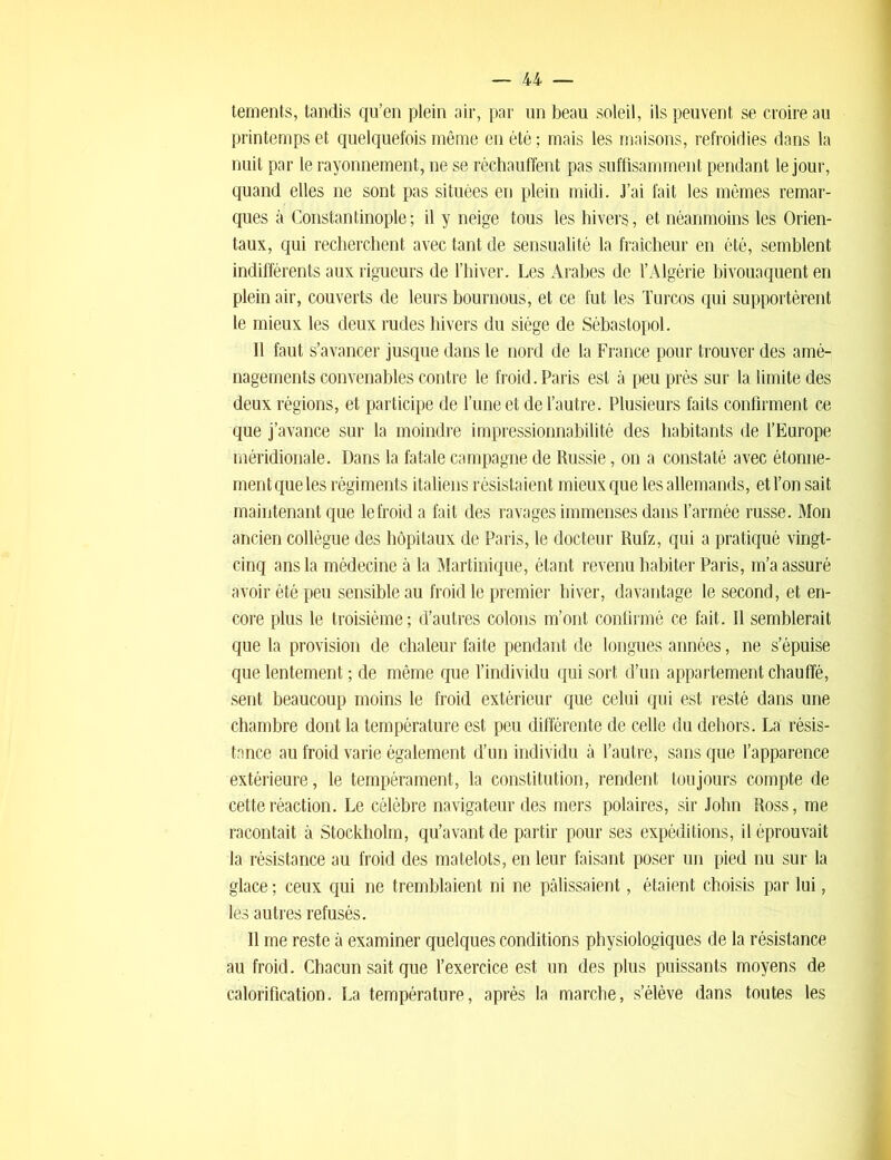 tements, tandis qu’en plein air, par un beau soleil, ils peuvent se croire au printemps et quelquefois même en été ; mais les maisons, refroidies dans la nuit par le rayonnement, ne se réchauffent pas suffisamment pendant le jour, quand elles ne sont pas situées en plein midi. J’ai fait les mêmes remar- ques à Constantinople ; il y neige tous les hivers, et néanmoins les Orien- taux, qui recherchent avec tant de sensualité la fraîcheur en été, semblent indifférents aux rigueurs de l’hiver. Les Arabes de l’Algérie bivouaquent en plein air, couverts de leurs bournous, et ce fut les Turcos qui supportèrent le mieux les deux rudes hivers du siège de Sébastopol. 11 faut s’avancer jusque dans le nord de la France pour trouver des amé- nagements convenables contre le froid. Paris est à peu près sur la limite des deux régions, et participe de l’une et de l’autre. Plusieurs faits confirment ce que j’avance sur la moindre impressionnabilité des habitants de l’Europe méridionale. Dans la fatale campagne de Russie, on a constaté avec étonne- ment que les régiments italiens résistaient mieux que les allemands, et l’on sait maintenant que le froid a fait des ravages immenses dans l’armée russe. Mon ancien collègue des hôpitaux de Paris, le docteur Rufz, qui a pratiqué vingt- cinq ans la médecine à la Martinique, étant revenu habiter Paris, m’a assuré avoir été peu sensible au froid le premier hiver, davantage le second, et en- core plus le troisième; d’autres colons m’ont confirmé ce fait. Il semblerait que la provision de chaleur faite pendant de longues années, ne s’épuise que lentement ; de même que l’individu qui sort d’un appartement chauffé, sent beaucoup moins le froid extérieur que celui qui est resté dans une chambre dont la température est peu différente de celle du dehors. La résis- tance au froid varie également d’un individu à l’autre, sans que l’apparence extérieure, le tempérament, la constitution, rendent toujours compte de cette réaction. Le célèbre navigateur des mers polaires, sir John Ross, me racontait à Stockholm, qu’avant de partir pour ses expéditions, il éprouvait la résistance au froid des matelots, en leur faisant poser un pied nu sur la glace ; ceux qui ne tremblaient ni ne pâlissaient, étaient choisis par lui, les autres refusés. Il me reste à examiner quelques conditions physiologiques de la résistance au froid. Chacun sait que l’exercice est un des plus puissants moyens de calorification. La température, après la marche, s’élève dans toutes les