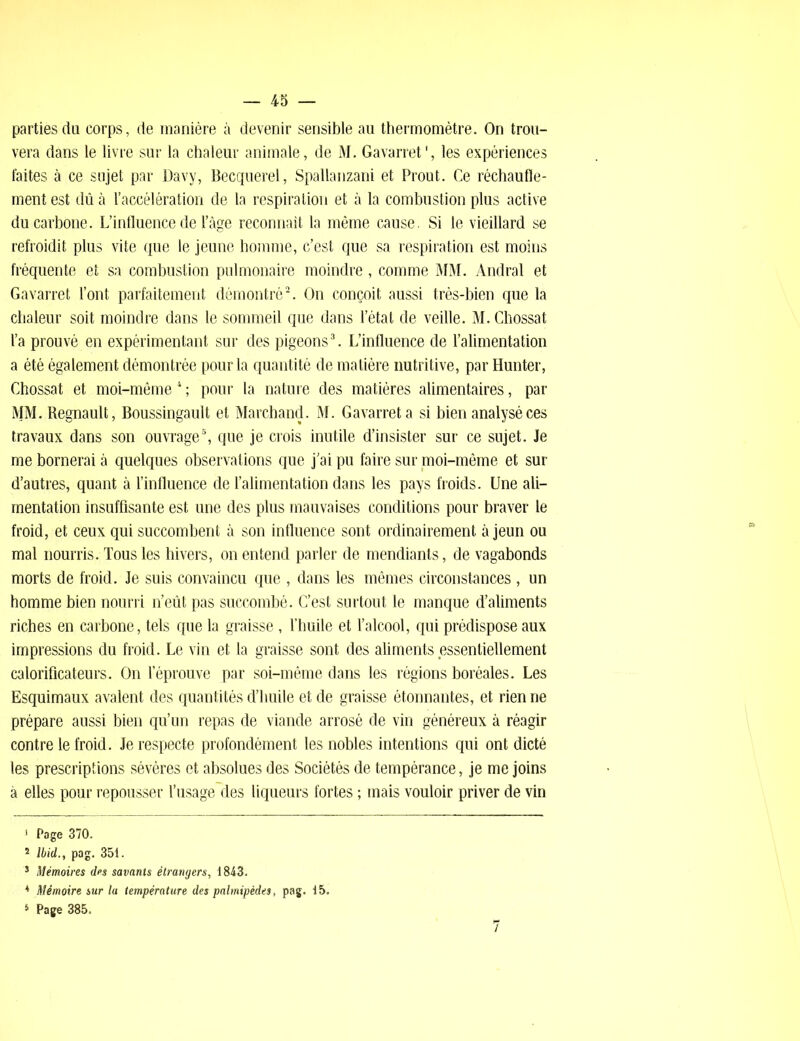 parties du corps, de manière à devenir sensible au thermomètre. On trou- vera dans le livre sur la chaleur animale, de M. Gavarret', les expériences faites à ce sujet par Davy, Becquerel, Spallanzani et Prout. Ce réchaufle- mentest dû à l’accélération de la respiration et à la combustion plus active du carbone. L’influence de l’âge reconnaît la même cause. Si le vieillard se refroidit plus vite que le jeune homme, c’est que sa respiration est moins fréquente et sa combustion pulmonaire moindre, comme MM. Andral et Gavarret l’ont parfaitement démontré1 2. On conçoit aussi très-bien que la chaleur soit moindre dans le sommeil que dans l’état de veille. M. Chossat l’a prouvé en expérimentant sur des pigeons3. L’influence de l’alimentation a été également démontrée pour la quantité de matière nutritive, par Hunter, Chossat et moi-même 4 ; pour la nature des matières alimentaires, par MM. Régnault, Boussingault et Marchand. M. Gavarret a si bien analysé ces travaux dans son ouvrage5, que je crois inutile d’insister sur ce sujet. Je me bornerai à quelques observations que j’ai pu faire sur moi-même et sur d’autres, quant à l’influence de l’alimentation dans les pays froids. Une ali- mentation insuffisante est une des plus mauvaises conditions pour braver le froid, et ceux qui succombent à son influence sont ordinairement à jeun ou mal nourris. Tous les hivers, on entend parler de mendiants, de vagabonds morts de froid. Je suis convaincu que , dans les mêmes circonstances , un homme bien nourri n’eût pas succombé. C’est surtout le manque d’aliments riches en carbone, tels que la graisse, l’huile et l’alcool, qui prédispose aux impressions du froid. Le vin et la graisse sont des aliments essentiellement calorificateurs. On l’éprouve par soi-même dans les régions boréales. Les Esquimaux avalent des quantités d’huile et de graisse étonnantes, et rien ne prépare aussi bien qu’un repas de viande arrosé de vin généreux à réagir contre le froid. Je respecte profondément les nobles intentions qui ont dicté les prescriptions sévères et absolues des Sociétés de tempérance, je me joins à elles pour repousser l’usage des liqueurs fortes ; mais vouloir priver de vin 1 Page 370. * Ibid., pag. 35t. 3 Mémoires des savants étrangers, 1843. 4 Mémoire sur la température des palmipèdes, pag. 15. 3 Page 385.