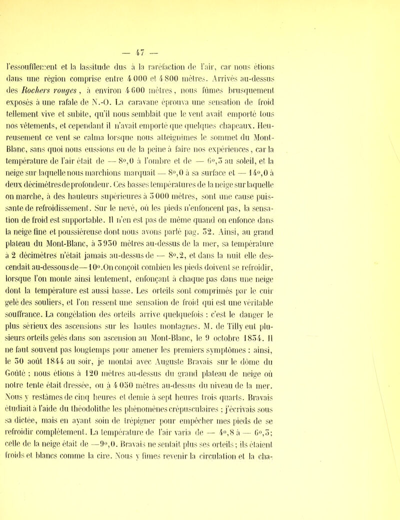 l'essoufflement et la lassitude dus à la raréfaction de l’air, car nous étions dans une région comprise entre 4 000 et 4 800 mètres. Arrivés au-dessus des Rochers rouges, à environ 4 600 mètres, nous fûmes brusquement exposés aune rafale de N.-O. La caravane éprouva une sensation de froid tellement vive et subite, qu’il nous semblait que le vent avait emporté tous nos vêtements, et cependant il n’avait emporté que quelques chapeaux. Heu- reusement ce vent se calma lorsque nous atteignîmes le sommet du Mont- Blanc, sans quoi nous eussions eu de la peine à faire nos expériences, car la température de l’air était de — 8°,0 à l’ombre et de — 6°,5 au soleil, et la neige sur laquelle nous marchions marquait — 8°,0 à sa surface et — 14°,0 à deux décimètres de profondeur. Ces basses températures de la neige sur laquelle on marche, à des hauteurs supérieures à 5 000 mètres, sont une cause puis- sante de refroidissement. Sur le nevé, où les pieds n’enfoncent pas, la sensa- tion de froid est supportable. Il n’en est pas de même quand on enfonce dans la neige fine et poussiéreuse dont nous avons parlé pag. 52. Ainsi, au grand plateau du Mont-Blanc, à 5950 mètres au-dessus de la mer, sa température à 2 décimètres n’était jamais au-dessus de — 8°,2, et dans la nuit elle des- cendait au-dessous de—10°.On conçoit combien les pieds doivent se refroidir, lorsque l’on monte ainsi lentement, enfonçant à chaque pas dans une neige dont la température est aussi basse. Les orteils sont comprimés par le cuir gelé des souliers, et l’on ressent une sensation de froid qui est une véritable souffrance. La congélation des orteils arrive quelquefois : c’est le danger le plus sérieux des ascensions sur les hautes montagnes. M. de Tilly eut plu- sieurs orteils gelés dans son ascension au Mont-Blanc, le 9 octobre 1854. 11 ne faut souvent pas longtemps pour amener les premiers symptômes : ainsi, le 50 août 1844 au soir, je montai avec Auguste Bravais sur le dôme du Goûté ; nous étions à 120 mètres au-dessus du grand plateau de neige où notre tente était dressée, ou à 4 050 mètres au-dessus du niveau de la mer. Nous y restâmes de cinq heures et demie à sept heures trois quarts. Bravais étudiait à l’aide du tbéodolithe les phénomènes crépusculaires ; j’écrivais sous sa dictée, mais en ayant soin de trépigner pour empêcher mes pieds de se refroidir complètement. La température de l’air varia de — 4°,8 à — 6°,5; celle de la neige était de —9°,0. Bravais ne sentait plus ses orteils ; ils étaient froids et blancs comme la cire. Nous y fîmes revenir la circulation et la cha-