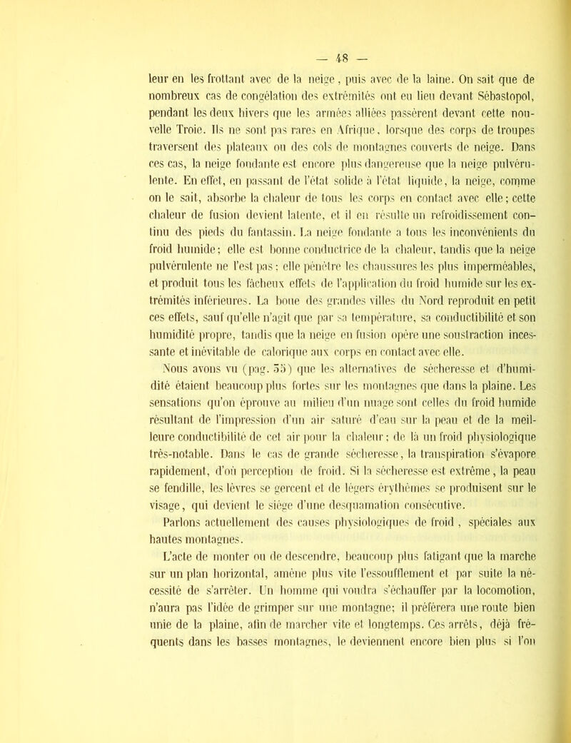 leur en les frottant avec de la neige, puis avec de la laine. On sait que de nombreux cas de congélation des extrémités ont eu lieu devant Sébastopol, pendant les deux hivers que les armées alliées passèrent devant cette nou- velle Troie. Ils ne sont pas rares en Afrique, lorsque des corps de troupes traversent des plateaux ou des cols de montagnes couverts de neige. Dans ces cas, la neige fondante est encore plus dangereuse que la neige pulvéru- lente. En effet, en passant de l’état solide à l’état liquide, la neige, comme on le sait, absorbe la chaleur de tous les corps en contact avec elle; cette chaleur de fusion devient latente, et il en résulte un refroidissement con- tinu des pieds du fantassin. La neige fondante a tous les inconvénients du froid humide ; elle est bonne conductrice de la chaleur, tandis que la neige pulvérulente ne l’est pas ; elle pénètre les chaussures les plus imperméables, et produit tous les fâcheux effets de l’application du froid humide sur les ex- trémités inférieures. La boue des grandes villes du Nord reproduit en petit ces effets, sauf qu’elle n’agit que par sa température, sa conductibilité et son humidité propre, tandis que la neige en fusion opère une soustraction inces- sante et inévitable de calorique aux corps en contact avec elle. Nous avons vu (pag. 55) que les alternatives de sécheresse et d’humi- dité étaient beaucoup plus fortes sur les montagnes que dans la plaine. Les sensations qu’on éprouve au milieu d’un nuage sont celles du froid humide résultant de l’impression d’un air saturé d’eau sur la peau et de la meil- leure conductibilité de cet air pour la chaleur ; de là un froid physiologique très-notable. Dans le cas de grande sécheresse, la transpiration s’évapore rapidement, d’où perception de froid. Si la sécheresse est extrême, la peau se fendille, les lèvres se gercent et de légers érythèmes se produisent sur le visage, qui devient le siège d’une desquamation consécutive. Parlons actuellement des causes physiologiques de froid , spéciales aux hautes montagnes. L’acte de monter ou de descendre, beaucoup plus fatigant que la marche sur un plan horizontal, amène plus vite l’essoufflement et par suite la né- cessité de s’arrêter. Un homme qui voudra s’échauffer par la locomotion, n’aura pas l’idée de grimper sur une montagne; il préférera une route bien unie de la plaine, afin de marcher vite et longtemps. Ces arrêts, déjà fré- quents dans les basses montagnes, le deviennent encore bien plus si l’on