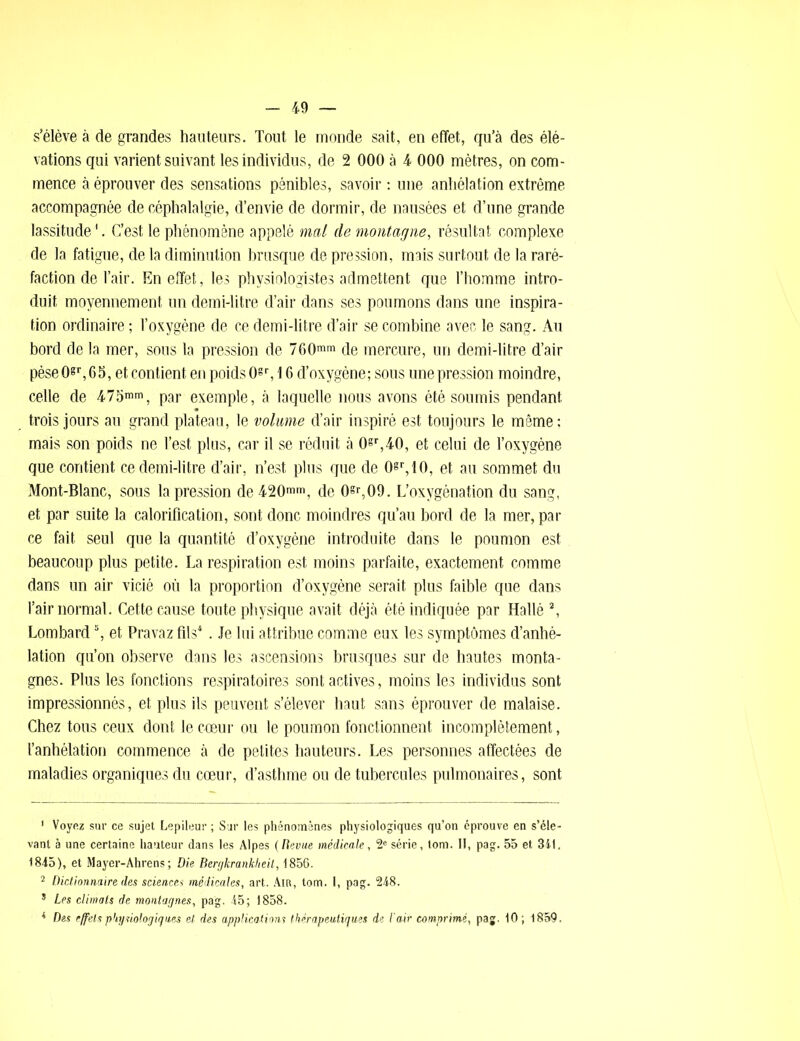 s’élève à de grandes hauteurs. Tout le monde sait, en effet, qu’à des élé- vations qui varient suivant les individus, de 2 000 à 4 000 mètres, on com- mence à éprouver des sensations pénibles, savoir : une anhélation extrême accompagnée de céphalalgie, d’envie de dormir, de nausées et d’une grande lassitude1. C’est le phénomène appelé mal de montagne, résultat complexe de la fatigue, de la diminution brusque de pression, mais surtout de la raré- faction de l’air. En effet, les physiologistes admettent que l’homme intro- duit moyennement un demi-litre d’air dans ses poumons dans une inspira- tion ordinaire ; l’oxygène de ce demi-litre d’air se combine avec le sang. Au bord de la mer, sous la pression de 760mm de mercure, un demi-litre d’air pèse0«r,65, et contient en poids 0«r, 16 d’oxygène; sous une pression moindre, celle de 475mm, par exemple, à laquelle nous avons été soumis pendant trois jours au grand plateau, le volume d’air inspiré est toujours le même: mais son poids ne l’est plus, car il se réduit à 0sr,40, et celui de l’oxygène que contient ce demi-litre d’air, n’est plus que de Osr,lO, et au sommet du Mont-Blanc, sous la pression de 420mm, de 0§r,09. L’oxygénation du sang, et par suite la calorification, sont donc moindres qu’au bord de la mer, par ce fait seul que la quantité d’oxygène introduite dans le poumon est beaucoup plus petite. La respiration est moins parfaite, exactement comme dans un air vicié où la proportion d’oxygène serait plus faible que dans l’air normal. Cette cause toute physique avait déjà été indiquée par Hallé 2 *, Lombard5, et Pravaz fils4. Je lui attribue comme eux les symptômes d’anhé- lation qu’on observe dans les ascensions brusques sur de hautes monta- gnes. Plus les fonctions respiratoires sont actives, moins les individus sont impressionnés, et plus ils peuvent s’élever haut sans éprouver de malaise. Chez tous ceux dont le cœur ou le poumon fonctionnent incomplètement, l’anhélation commence à de petites hauteurs. Les personnes affectées de maladies organiques du cœur, d’asthme ou de tubercules pulmonaires, sont 1 Voyez sur ce sujet Lepileur ; Sur les phénomènes physiologiques qu’on éprouve en s’éle- vant à une certaine hauteur dans les Alpes (Revue médicale, 2e série, lom. II, pag. 55 et 341. 1845), et Mayer-Ahrens; Die Bergkranklieil, 1856. 2 Dictionnaire des sciences médicales, art. Air, tom. I, pag. 248. * Les climats de montagnes, pag, 45; 1858. 4 Des effets physiologiques et des applications thérapeutiques de l'air comprimé, pag. 10 ; 4859.