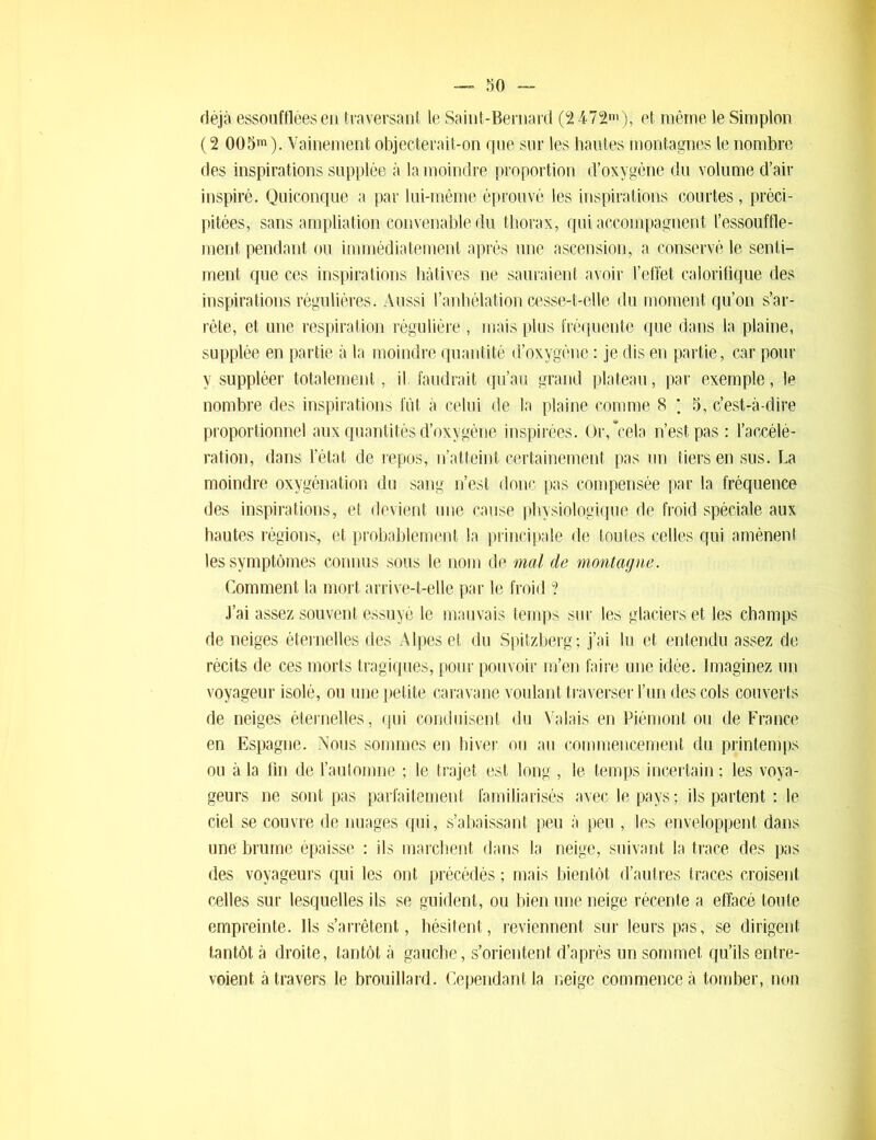 déjà essoufflées en traversant le Saint-Bernard (2472m), et même le Simplon (2 005m). Vainement objecterait-on que sur les hautes montagnes le nombre des inspirations supplée à la moindre proportion d’oxygène du volume d’air inspiré. Quiconque a par lui-même éprouvé les inspirations courtes, préci- pitées, sans ampliation convenable du thorax, qui accompagnent l’essouffle- ment pendant ou immédiatement après une ascension, a conservé le senti- ment que ces inspirations hâtives ne sauraient avoir l’effet calorifique des inspirations régulières. Aussi l’anhélation cesse-t-elle du moment qu’on s’ar- rête, et une respiration régulière , mais plus fréquente que dans la plaine, supplée en partie à la moindre quantité d’oxygène : je dis en partie, car pour y suppléer totalement, il faudrait qu’au grand plateau, par exemple, le nombre des inspirations fût à celui de la plaine comme 8 ; 5, c’est-à-dire proportionnel aux quantités d’oxygène inspirées. Or,*cela n’est pas : l’accélé- ration, dans l’état de repos, n’atteint certainement pas un tiers en sus. La moindre oxygénation du sang n’est donc pas compensée par la fréquence des inspirations, et devient une cause physiologique de froid spéciale aux hautes régions, et probablement la principale de toutes celles qui amènenl les symptômes connus sous le nom de mal de montagne. Comment la mort arrive-t-elle par le froid ? J’ai assez souvent essuyé le mauvais temps sur les glaciers et les champs de neiges éternelles des Alpes et du Spitzberg; j’ai lu et entendu assez de récits de ces morts tragiques, pour pouvoir m’en faire une idée. Imaginez un voyageur isolé, ou une petite caravane voulant traverser l’un des cols couverts de neiges éternelles, qui conduisent du Valais en Piémont ou de France en Espagne. Nous sommes en hiver ou au commencement du printemps ou à la fin de l’automne ; le trajet est long , le temps incertain ; les voya- geurs ne sont pas parfaitement familiarisés avec le pays ; ils partent : le ciel se couvre de nuages qui, s’abaissant peu à peu , les enveloppent dans une brume épaisse : ils marchent dans la neige, suivant la trace des pas des voyageurs qui les ont précédés ; mais bientôt d’autres traces croisent celles sur lesquelles ils se guident, ou bien une neige récente a effacé toute empreinte. Ils s’arrêtent, hésitent, reviennent sur leurs pas, se dirigent tantôt à droite, tantôt à gauche, s’orientent d’après un sommet qu’ils entre- voient à travers le brouillard. Cependant la neige commence à tomber, non