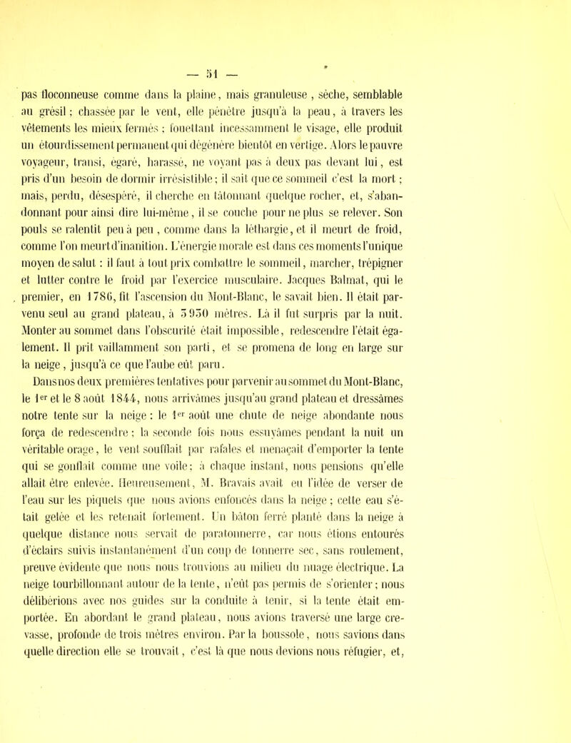 pas floconneuse comme dans la plaine, mais granuleuse , sèche, semblable au grésil ; chassée par le vent, elle pénètre jusqu’à la peau, à travers les yêtements les mieux fermés ; fouettant incessamment le visage, elle produit un étourdissement permanent qui dégénère bientôt en vertige. Alors le pauvre voyageur, transi, égaré, harassé, ne voyant pas à deux pas devant lui, est pris d’un besoin de dormir irrésistible; il sait que ce sommeil c’est la mort ; mais, perdu, désespéré, il cherche en tâtonnant quelque rocher, et, s’aban- donnant pour ainsi dire lui-même, il se couche pour ne plus se relever. Son pouls se ralentit peu à peu , comme dans la léthargie, et il meurt de froid, comme l’on meurt d’inanition. L’énergie morale est dans ces moments l’unique moyen de salut : il faut à tout prix combattre le sommeil, marcher, trépigner et lutter contre le froid par l’exercice musculaire. Jacques Balmat, qui le premier, en 1786, fit l’ascension du Mont-Blanc, le savait bien. Il était par- venu seul au grand plateau, à 5 950 mètres. Là il fut surpris par la nuit. Monter au sommet dans l’obscurité était impossible, redescendre l’était éga- lement. 11 prit vaillamment son parti, et se promena de long en large sur la neige, jusqu’à ce que l’aube eût paru. Dansnos deux premières tentatives pour parvenir au sommet du Mont-Blanc, le 1er et le 8 août 1844, nous arrivâmes jusqu’au grand plateau et dressâmes notre tente sur la neige: le Ier août une chute de neige abondante nous força de redescendre ; la seconde fois nous essuyâmes pendant la nuit un véritable orage, le vent soufflait par rafales et menaçait d’emporter la tente qui se gonflait comme une voile; à chaque instant, nous pensions qu’elle allait être enlevée. Heureusement, M. Bravais avait eu l’idée de verser de l’eau sur les piquets que nous avions enfoncés dans la neige ; cette eau s’é- tait gelée et les retenait fortement. Un bâton ferré planté dans la neige à quelque distance nous servait de paratonnerre, car nous étions entourés d’éclairs suivis instantanément d’un coup de tonnerre sec, sans roulement, preuve évidente que nous nous trouvions au milieu du nuage électrique. La neige tourbillonnant autour de la tente, n’eût pas permis de s’orienter; nous délibérions avec nos guides sur la conduite à tenir, si la tente était em- portée. En abordant le grand plateau, nous avions traversé une large cre- vasse, profonde de trois mètres environ. Parla boussole, nous savions dans quelle direction elle se trouvait, c’est là que nous devions nous réfugier, et,