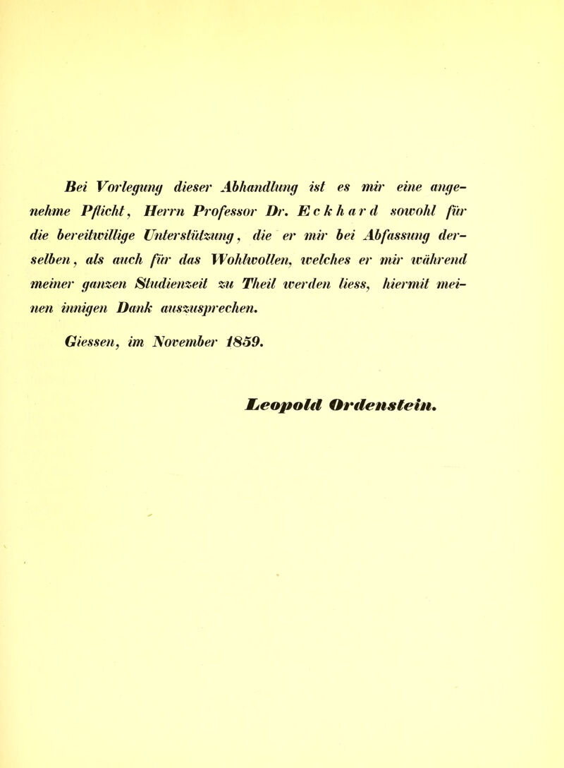 Bei Vorlegung dieser Abhandlung ist es mir eine ange- nehme Pflicht, Herrn Professor Dr. Eckhard sowohl für die bereitwillige Unterstützung, die er mir bei Abfassung der- selben, als auch für das Wohlwollen, ivelches er mir während meiner ganzen Studienzeit zu Theil werden Hess, hiermit mei- nen innigen Dank auszusprechen. Giessen, im November 1859. Leopold Ordenstein,