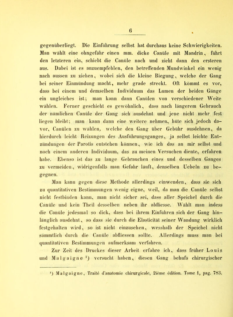 gegenüberliegt. Die Einführung selbst hat durchaus keine Schwierigkeiten. Man wählt eine ohngefähr einen mm. dicke Canüle mit Mandrin, führt den letzteren ein, schiebt die Canüle nach und zieht dann den ersteren aus. Dabei ist es anzuempfehlen, den betreffenden Mundwinkel ein wenig nach aussen zu ziehen, wobei sich die kleine Biegung, welche der Gang bei seiner Einmündung macht, mehr grade streckt. Oft kömmt es vor, dass bei einem und demselben Individuum das Lumen der beiden Gänge ein ungleiches ist; man kann dann Canülen von verschiedener Weite wählen. Ferner geschieht es gewöhnlich, dass nach längerem Gebrauch der nämlichen Canüle der Gang sich ausdehnt und jene nicht mehr fest liegen bleibt; man kann dann eine weitere nehmen, hüte sich jedoch da- vor, Canülen zu wählen, welche den Gang über Gebühr ausdehnen, da hierdurch leicht Reizungen des Ausführungsganges, ja selbst leichte Ent- zündungen der Parotis entstehen können, wie ich das an mir selbst und noch einem anderen Individuum, das zu meinen Versuchen diente, erfahren habe. Ebenso ist das zu lange Gebrauchen eines und desselben Ganges zu vermeiden, widrigenfalls man Gefahr läuft, denselben Uebeln zu be- gegnen. Man kann gegen diese Methode allerdings ein wenden, dass sie sich zu quantitativen Bestimmungen wenig eigne, weil, da man die Canüle selbst nicht festbinden kann, man nicht sicher sei, dass aller Speichel durch die Canüle und kein Theil desselben neben ihr abfliesse. Wählt man indess die Canüle jedesmal so dick, dass bei ihrem Einführen sich der Gang hin- länglich ausdehnt, so dass sie durch die Elasticität seiner Wandung wirklich festgehalten wird, so ist nicht einzusehen, wesshalb der Speichel nicht sämmtlich durch die Canüle abfliessen sollte. Allerdings muss man bei quantitativen Bestimmungen aufmerksam verfahren. Zur Zeit des Druckes dieser Arbeit erfahre ich, dass früher Louis und Malgaigne versucht haben, diesen Gang behufs chirurgischer Malgaigne, Traite d’anatomie chirurgicale, 2ieme edition. Tome 1, pag. 783.