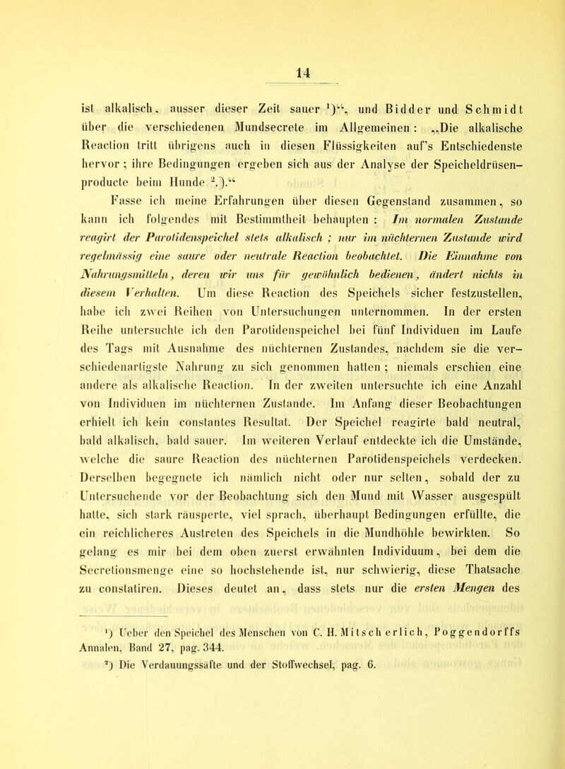 ist alkalisch, ausser dieser Zeit sauer und Bidder und Schmidt über die verschiedenen Mundsecrete im Allgemeinen: „Die alkalische Reaction tritt übrigens auch in diesen Flüssigkeiten auf’s Entschiedenste hervor ; ihre Bedingungen ergeben sich aus der Analyse der Speicheldrüsen- producte beim Hunde * 2.}.u Fasse ich meine Erfahrungen über diesen Gegenstand zusammen, so kann ich folgendes mit Bestimmtheit behaupten : Im normalen Zustande reagirt der Parotidenspeichel stets alkalisch ; nur im nüchternen Zustande wird regelmässig eine saure oder neutrale Reaction beobachtet. Die Einnahme von Nahrungsmitteln, deren wir uns für gewöhnlich bedienen, ändert nichts in diesem Verhalten. Um diese Reaction des Speichels sicher festzustellen, habe ich zwei Reihen von Untersuchungen unternommen. In der ersten Reihe untersuchte ich den Parotidenspeichel bei fünf Individuen im Laufe des Tags mit Ausnahme des nüchternen Zustandes, nachdem sie die ver- schiedenartigste Nahrung zu sich genommen hatten ; niemals erschien eine andere als alkalische Reaction. In der zweiten untersuchte ich eine Anzahl von Individuen im nüchternen Zustande. Im Anfang dieser Beobachtungen erhielt ich kein constantes Resultat. Der Speichel reagirte bald neutral, bald alkalisch, bald sauer. Im weiteren Verlauf entdeckte ich die Umstände, welche die saure Reaction des nüchternen Parotidenspeichels verdecken. Derselben begegnete ich nämlich nicht oder nur selten, sobald der zu Untersuchende vor der Beobachtung sich den Mund mit Wasser ausgespült hatte, sich stark räusperte, viel sprach, überhaupt Bedingungen erfüllte, die ein reichlicheres Austreten des Speichels in die Mundhöhle bewirkten. So gelang es mir bei dem oben zuerst erwähnten Individuum, bei dem die Secretionsmenge eine so hochstehende ist, nur schwierig, diese Thatsache zu constatiren. Dieses deutet an, dass stets nur die ersten Mengen des ') Ueber den Speichel des Menschen von C. H. Mitscherlich, Poggendorffs Annalen, Band 27, pag. 344. 2) Die Yerdauungssäfte und der Stoffwechsel, pag. 6.