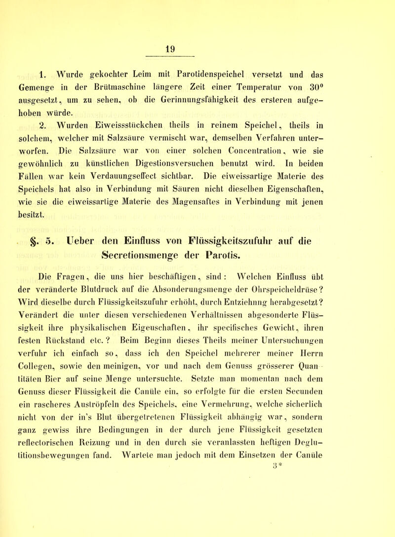 1. Wurde gekochter Leim mit Parotidenspeichel versetzt und das Gemenge in der Brütmaschine längere Zeit einer Temperatur von 30° ausgesetzt;, um zu sehen, ob die Gerinnungsfähigkeit des ersteren aufge- hoben würde. 2. Wurden Eiweissstückchen theils in reinem Speichel, theils in solchem, welcher mit Salzsäure vermischt war, demselben Verfahren unter- worfen. Die Salzsäure war von einer solchen Concentration, wie sie gewöhnlich zu künstlichen Digestionsversuchen benutzt wird. In beiden Fällen war kein Verdauungselfect sichtbar. Die eiweissartige Materie des Speichels hat also in Verbindung mit Säuren nicht dieselben Eigenschaften, wie sie die eiweissartige Materie des Magensaftes in Verbindung mit jenen besitzt. §. 5. lieber den Einfluss von Flüssigkeitszufuhr auf die Secretionsmenge der Parotis. Die Fragen, die uns hier beschäftigen, sind: Welchen Einfluss übt der veränderte Blutdruck auf die Absonderungsmenge der Ohrspeicheldrüse? Wird dieselbe durch Flüssigkeitszufuhr erhöht, durch Entziehung herabgesetzt? Verändert die unter diesen verschiedenen Verhältnissen abgesonderte Flüs- sigkeit ihre physikalischen Eigenschaften, ihr specifisches Gewicht, ihren festen Rückstand etc. ? Beim Beginn dieses Theils meiner Untersuchungen verfuhr ich einfach so, dass ich den Speichel mehrerer meiner Herrn Collegen, sowie den meinigen, vor und nach dem Genuss grösserer Quan titäten Bier auf seine Menge untersuchte. Setzte man momentan nach dem Genuss dieser Flüssigkeit die Canüle ein, so erfolgte für die ersten Secunden ein rascheres Auströpfeln des Speichels, eine Vermehrung, welche sicherlich nicht von der in’s Blut übergetretenen Flüssigkeit abhängig war, sondern ganz gewiss ihre Bedingungen in der durch jene Flüssigkeit gesetzten reflectorischen Reizung und in den durch sie veranlassten heftigen Deglu- titionsbewegungen fand. Wartete man jedoch mit dem Einsetzen der Canüle 3*