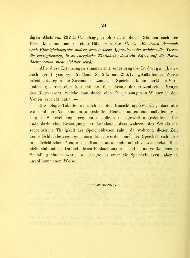 digen Abstinenz 292 C. C. betrug, erhob sich in den 3 Stunden nach der Flüssigkeitseinnahme zu einer Höhe von 656 C. C. Es treten demnach nach Flüssigkeitszufuhr andere secretorische Apparate, unter welchen die Nieren die vorzüglichsten, in so energische Thiitigkeit, dass ein Effect auf die Paro- tidensecretion nicht sichtbar wird. Alle diese Erfahrungen stimmen mit einer Angabe Ludwigs (Lehr- buch der Physiologie 2. Band. S. 235 und 236.): „Auffallender Weise erleidet dagegen die Zusammensetzung des Speichels keine merkliche Ver- änderung durch eine beträchtliche Vermehrung der prozentischen Menge des Blutwassers, welche man durch eine Einspritzung von Wasser in den Venen erreicht hat.“ — Die obige Tabelle ist noch in der Hinsicht merkwürdig, dass alle während der Nachtstunden angestellten Beobachtungen eine auffallend ge- ringere Speichelmenge ergeben als die zur Tageszeit angestellten. Ich finde darin eine Bestätigung der Annahme, dass während des Schlafs die secretorische Thätigkeit der Speicheldrüsen ruht, da während dieser Zeit keine Schluckbewegungen ausgeführt werden und der Speichel sich also in beträchtlicher Menge im Munde ansammeln müsste, was bekanntlich nicht stattfindet. Da bei diesen Beobachtungen das Hirn an vollkommenem Schlafe gehindert war, so erregte es zwar die Speichelnerven, aber in unvollkommener Weise.