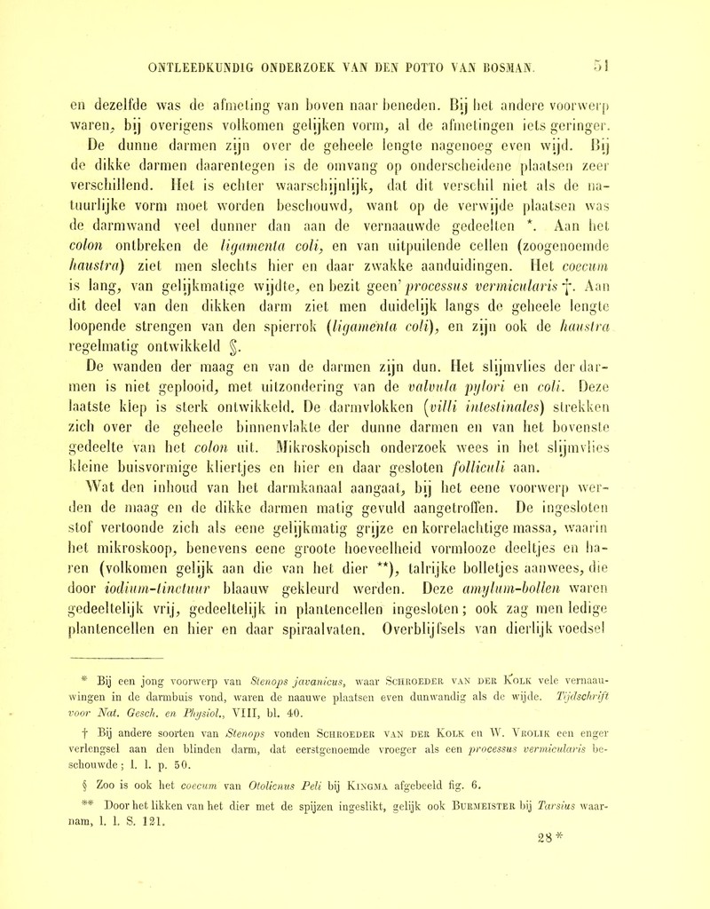 en dezelfde was de afmeting van boven naar beneden. Bij bet andere voorwerp waren, bij overigens volkomen gelijken vorm, al de afmetingen iets geringer. De dunne darmen zijn over de geheele lengte nagenoeg even wijd. Bij de dikke darmen daarentegen is de omvang op onderscheidene plaatsen zeer verschillend. Het is echter waarschijnlijk, dat dit verschil niet als de na- tuurlijke vorm moet worden beschouwd, want op de verwijde plaatsen was de darmwand veel dunner dan aan de vernaauvvde gedeelten * * * §. Aan het colon ontbreken de ligamenla coli, en van uitpuilende cellen (zoogenoemde haustra) ziet men slechts hier en daar zwakke aanduidingen. Het coecum is lang, van gelijkmatige wijdte, en bezit geen 'processus vermicularis J*. Aan dit deel van den dikken darm ziet men duidelijk langs de geheele lengte loopende strengen van den spierrok (ligamenla coli), en zijn ook de haustra regelmatig ontwikkeld §. De wanden der maag en van de darmen zijn dun. Het slijmvlies der dar- men is niet geplooid, met uitzondering van de valvula pylori en coli. Deze laatste klep is sterk ontwikkeld. De darmvlokken (villi inteslinales) strekken zich over de geheele binnenvlakte der dunne darmen en van het bovenste gedeelte van het colon uit. Mikroskopisch onderzoek wees in bet slijmvlies kleine buisvormige kliertjes en hier en daar gesloten folliculi aan. Wat den inhoud van het darmkanaal aangaat, bij het eene voorwerp wer- den de maag en de dikke darmen matig gevuld aangetroffen. De ingesloten stof vertoonde zich als eene gelijkmatig grijze en korrelachtige massa, waarin het mikroskoop, benevens eene groote hoeveelheid vormlooze deeltjes en ba- ren (volkomen gelijk aan die van het dier **), talrijke bolletjes aanwees, die door iodium-tinctuur blaauw gekleurd werden. Deze amylum-hollen waren gedeeltelijk vrij, gedeeltelijk in plantencellen ingesloten; ook zag men ledige plantencellen en hier en daar spiraalvaten. Overblijfsels van dierlijk voedsel * Bij een jong voorwerp van Stenops javanicus, waar Schroeder van der Kolk vele vernaau- wingen in de darmbuis vond, waren de naauwe plaatsen even dunwandig als de wijde. Tijdschrift voor Nat. Gesch. en Physiol., VIII, bl. 40. f Bij andere soorten van Stenops vonden Schroeder van der Kolk en W. Vrolik een enger verlengsel aan den blinden darm, dat eerstgenoemde vroeger als een processus vermicularis be- schouwde; 1. 1. p. 50. § Zoo is ook het coecum van Otolicnus Peli bij Kingma afgebeeld fig. 6. ** Door het likken van het dier met de spijzen ingeslikt, gelijk ook Burmeister bij Tarsius waar- nam, 1. 1. S. 121. 28*