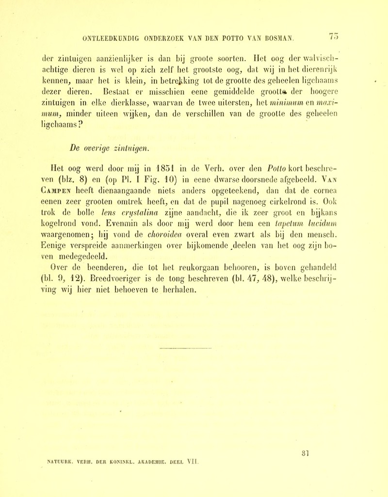 der zintuigen aanzienlijker is dan bij groote soorten. Het oog der walvisch- achtige dieren is wel op zich zelf het grootste oog, dat wij in het dierenrijk kennen, maar het is klein, in betrekking lot de grootte des geheelen ligchaams dezer dieren. Bestaat er misschien eene gemiddelde grootte der hoogere zintuigen in elke dierklasse, waarvan de twee uitersten, het minimum en maxi- mum, minder uiteen wijken, dan de verschillen van de grootte des geheelen ligchaams? De overige zintuigen. Het oog werd door mij in 1851 in de Verh. over den Potto kort beschre- ven (blz. 8) en (op Pi. I Fig. 10) in eene dwarse doorsnede afgebeeld. Van Campen heeft dienaangaande niets anders opgeteekend, dan dat de cornea eenen zeer grooten omtrek heeft, en dat de pupil nagenoeg cirkelrond is. Ook trok de bolle lens crystalina zijne aandacht, die ik zeer groot en bijkans kogelrond vond. Evenmin als door mij werd door hem een tapetum lucidum waargenomen; hij vond de choroidea overal even zwart als bij den mensch. Eenige verspreide aanmerkingen over bijkomende ^deelen van het oog zijn bo- ven medegedeeld. Over de beenderen, die tot het reukorgaan belmoren, is boven gehandeld (bl. 9, 12). Breedvoeriger is de tong beschreven (bl. 47, 48), welke beschrij- ving wij hier niet behoeven te herhalen. NATUURK. VERH. DER KONINKL. AKADEM1E. DEEL VII 31