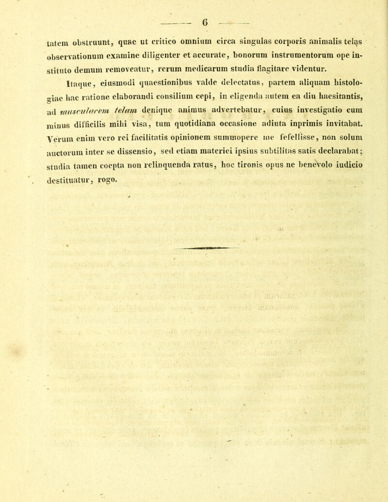 tatem obstruunt, quae ut critico omnium circa singulas corporis animalis telqs observationum examine diligenter et accurate, bonorum instrumentorum ope in- stituto demum removeatur, rerum medicarum studia flagitare videntur. Itaque, eiusmodi quaestionibus valde delectatus, partem aliquam histolo- giae hac ratione elaborandi consilium cepi, in eligenda autem ea diu haesitantis, ad muscularem telam denique animus advertebatur, cuius investigatio cum minus difficilis mihi visa, tum quotidiana occasione adiuta inprimis invitabat. Verum enim vero rei facilitatis opinionem summopere me fefellisse, nOn soluni auctorum inter se dissensio, sed etiam materiei ipsius subtilitas satis declarabat; studia tamen coepta non relinquenda ratus, hoc tironis opus ne benevolo iudicio destituatur, rogo. iU