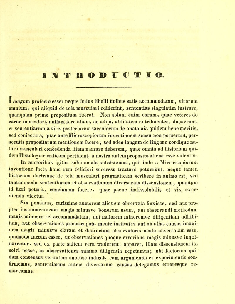 Longum profecto esset neque huius libelli finibus satis accommodatum, virorum omnium, qui aliquid de tela musculari ediderint, sententias singulatim lustrare, quanquam primo propositum fuerat. Non solum enim eorum, quae veteres de carne musculari, nullam fere aliam, ac adipi, utilitatem ei tribuentes, docuerunt, et sententiarum a viris posteriorum saeculorum de anatomia quidem bene meritis, sed coniectura, quae ante Microscopiorum inventionem sensu non potuerunt, per- secutis propositarum mentionem facere; sed adeo longam de linguae cordique na- tura musculari concedenda litem narrare deberem, quae omnia ad historiam qui- dem Histologiae criticam pertinent, a nostro autem proposito aliena esse videntur. In auctoribus igitur solummodo subsistamus, qui inde a Microscopiorum inventione facta hanc rem feliciori successu tractare potuerunt, neque tamen historiam doctrinae de fela musculari pragmaticam scribere in animo est, sed tantummodo sententiarum et observationum diversarum dissensionem, quantum id fieri poterit, concinnam facere, quae paene indissolubilis et vix expe- dienda videtur. Sin ponamus, rarissime auctorem aliquem observata finxisse, sed aut pro- pter instrumentorum magis minusve bonorum usum, aut observandi methodum magis minusve rei accommodatam, aut maiorem minoremve diligentiam adhibi- tam, aut observationes praeoccupata mente institutas aut ob alias causas imagi- nem magis minusve claram et distinctam observatoris oculo obversatam esse, quomodo factum esset, ut observationes quoque erroribus magis minusve inqui- narentur, sed ex parte saltem vera traderent; apparet, illam dissensionem ita solvi posse, ut observationes summa diligentia repetamus; ubi factorum qui- dam consensus veritatem subesse indicat, eam argumentis et experimentis con- firmemus, sententiarum autem diversarum causas detegamus erroresque re- moveamus.