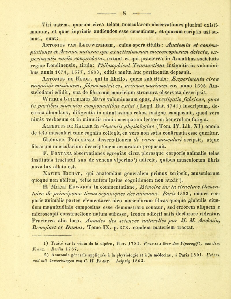 Viri autem, quorum circa telam muscularem observationes plurimi existi- mantur , et quos inprimis audiendos esse censuimus, et quorum scriptis usi su- mus , suut: Antonius van Leeuwenhoek, cuius opera titulis: Anatomia et contem- plationes et Arcana naturae ope exactissimorum microscopiorum detecta, ex- perimentis variis comprobata, extant et qui praeterea in Annalibus societatis regiae Londinensis, titulo: Philosophical Transactions insignitis in volumini- bus annis 1674, 1677, 1683, editis multa huc pertinentia deposuit. Antonius de Heide, qui in libello, quem sub titulo: Experimenta circa sanguinis missionem, fibras motrices, urticam marinam etc. anno 1698 Am- stelodami edidit, sua de fibrarum motricium structura observata descripsit. Wyerus Guilielmus Muys voluminosum qpus. Investigatio fabricae, quae in partibus musculos componentibus extat (Lugd. Bat. 1741) inscriptum, do- ctrina abundans, diligentia in minutissimis rebus insigne composuit, quod vero nimis verbosum et in minutiis nimis occupatum lectorem benevolum fatigat. Albertus de Baller in elementis physiologiae (Tom. IV. Lib. XI) omnia de tela musculari tunc cognita collegit, ea vero non satis confirmata esse queritur. Georgius Prochaska dissertationem de carne musculari scripsit, atque fibrarum muscularium descriptonem accuratam proposuit. F. Fontana observationes egregias circa plerasque corporis animalis telas institutas tractatui suo de veneno viperino') adiecit, quibus musculorum fibris nova lux allata est. Xavier Bichat, qui anatomiam generalem primus scripsit, musculorum quoque non oblitus, telae autem ipsius cognitionem non auxit1 2). II. Milne Edwards in commentatione, Memoire sur la structure elemen- taire de principaux tissus organiques des animaux. Paris 1823, omnes cor- poris animalis partes elementares ideo musculorum fibras quoque globulis eius- dem magnitudinis compositas esse demonstrare conatur, sed errorem aliquem e microscopii constructione natum subesse, icones adiecti satis declarare videntur. Praeterea alio loco, Annales des Sciences naturelles par M. ftl Audouin, Brongiart et Dumas, Tome IX. p. 373, eandem materiem tractat. 1) Traite sur Ie venia de Ia vipere, Flor. 1781. Fontana uher das Viperngift, aus dem Franz. Berlin 1787. 2) Anatomie generale appli<jue'e a Ia physiologie et a medecine, a Paris 1801. Uebers. und mit Anmerkungen von C. H. Ffaff. Leipzig 1803.