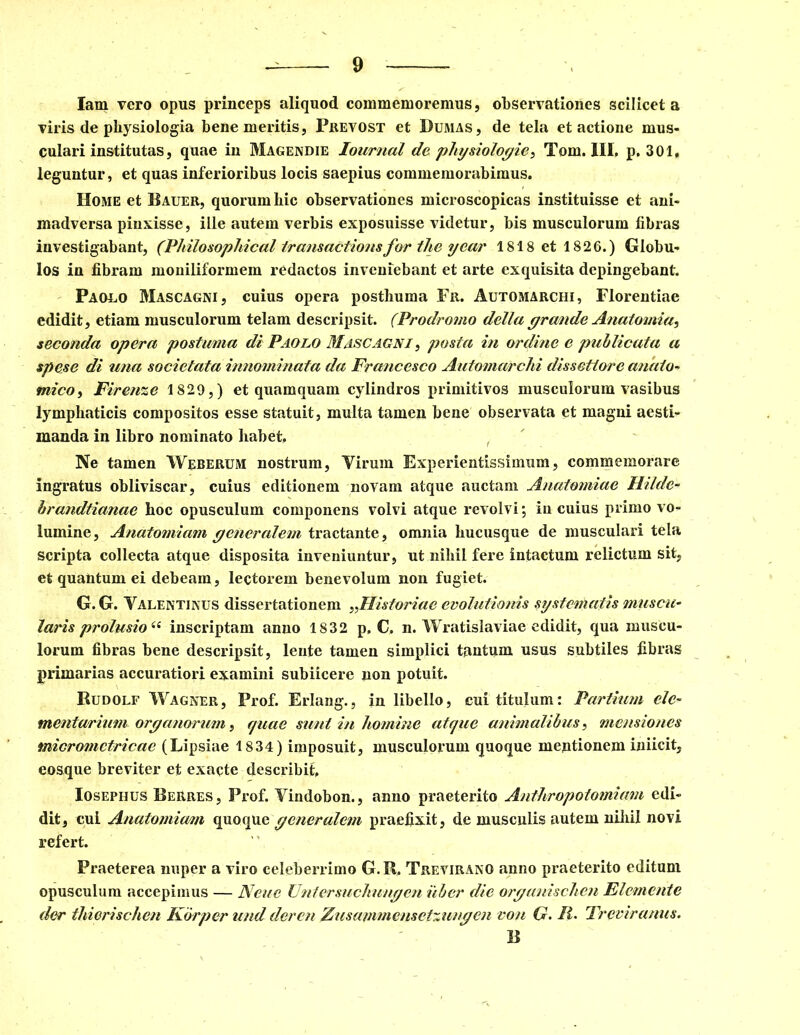 Iam vero opus princeps aliquod commemoremus, observationes scilicet a viris de physiologia bene meritis, Prevost et Dumas, de tela et actione mus- culari institutas, quae in Magendie Iournal de physiologie, Tom. III. p. 301, leguntur, et quas inferioribus locis saepius commemorabimus. Home et Bauer, quorum hic observationes microscopicas instituisse et ani- madversa pinxisse, ille autem verbis exposuisse videtur, bis musculorum fibras investigabant, (Pliilosophical iransactionsfor the year 1818 et 1826.) Globu- los in fibram moniliformem redactos inveniebant et arte exquisita depingebant. Paolo Mascagni, cuius opera posthuma Fr. Automarchi, Florentiae edidit, etiam musculorum telam descripsit. (Prodromo della grande Anatomia, seconda opera postuma di Paglo Mascagni , posta in ordine e publicata a spese di una societata innominata da Fruticesco Automarchi dissettore anato- mico , Firenze 1829,) et quamquam cylindros primitivos musculorum vasibus lymphaticis compositos esse statuit, multa tamen bene observata et magni aesti- manda in libro nominato habet. Ne tamen Weberum nostrum, Virum Experientissimum, commemorare ingratus obliviscar, cuius editionem novam atque auctam Auatomiae Hilde- brandtianae hoc opusculum componens volvi atque revolvi; in cuius primo vo- lumine, Anatomiam generalem tractante, omnia hucusque de musculari tela scripta collecta atque disposita inveniuntur, ut nihil fere intactum relictum sit, et quantum ei debeam, lectorem benevolum non fugiet. G. G. Valentinus dissertationem Historiae evolutionis systematis muscu- laris prolusio<e inscriptam anno 1832 p, C. n. Wratislaviae edidit, qua muscu- lorum fibras bene descripsit, lente tamen simplici tantum usus subtiles fibras primarias accuratiori examini subiicere non potuit. Rudolf Wagner, Prof. Erlang., in libello, cui titulum: Partium ele- mentarium organorum, quae sunt in homine atque animalibus, mensiones micromctricae (Lipsiae 1834) imposuit, musculorum quoque meptionem iniicit, eosque breviter et exacte describit, Iosephus BeRres, Prof. Yindobon., anno praeterito Anthropotomiam edi- dit, cui Anatomiam quoque generalem praefixit, de musculis autem nihil novi refert. Praeterea nuper a viro celeberrimo G.R. Treviranq anno praeterito editam opusculum accepimus — Neue Unfersuchungen uber die organischen Elemcnte der thierischen Korper und deren Zusammensctzungcn voti G. P- Treviranus. B