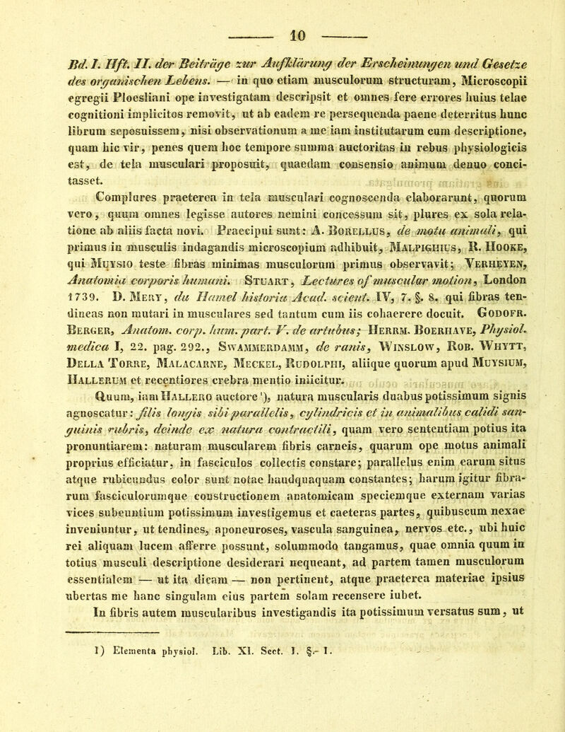 Bd. I. Hft. II. der Beitrage zur AufJddrung der Erscheinungen und Gesetze des organischen Lebetis. -—in qua etiam musculorum structuram, Microscopii egregii Floesliani ope investigatam descripsit et omnes fere errores huius telae cognitioni implicitos removit, ut ab eadem re persequenda paene deterritus hunc librum seposuissem, nisi observationum a me iam institutarum cum descriptione, quam hic vir, penes quem hoc tempore summa auctoritas in rebus physiologicis est, de tela musculari proposuit, quaedam consensio animum denuo conci- tasset. Complures praeterea in tela musculari cognoscenda elaborarunt, quorum vero, quum omnes legisse autores nemini concessum sit, plures ex sola rela- tione ab aliis facta novi. Praecipui sunt: A. Borellus, de metu animuli, qui primus in musculis indagandis microscopium adhibuit, Malpighius, R. Hooke, qui Muysio teste fibras minimas musculorum primus observavit; Verheyen, Anatomia corp&ris humani. Stuart , Lectures of muscular motion, London 1739. D. Mery, da Hamel historia Acad. scient. IV, 7. §. 8. qui fibras ten- dineas non mutari in musculares sed tantum cum iis cohaerere docuit. Godofr. Berger» Anatoni, corp. hum. part. V. de artubus; Herrm. Boeriiave, Physiol. medica I, 22. pag. 292., Swammerdamm, de ranis, Winslow, Rob. Whytt, Della Topcre, Malacarne, Meckel, Rudolphi, aliique quorum apud Muysium, IIallerum et reeentiores crebra mentio iniicitur. Guum, iamllALLERO auctore'), natura muscularis duabus potissimum signis agnoscatur: Jilis longis sibi parallelis, cylindricis et in animalibus calidi san- guinis rubris, deinde ex natura contractili, quam vero sententiam potius ita pronuntiarem: naturam muscularem fibris carneis, quarum ope motus animali proprius efficiatur, in fasciculos collectis constare; parallelus enim earum situs atque rubicundus color sunt notae Imudquaquam constantes; harum igitur fibra- rum faseiculorumque constructionem anatomicam speciemque externam varias vices subeuntium potissimum investigemus et caeteras partes, quibuscum nexae inveniuntur, ut tendines, aponeuroses, vascula sanguinea, nervos etc., ubi huic rei aliquam lucem afferre possunt, solummodo tangamus, quae omnia quum in totius musculi descriptione desiderari nequeant, ad partem tamen musculorum essentialem -=— ut ita dicam — non pertinent, atque praeterea materiae ipsius ubertas me banc singulam eius partem solam recensere iubet. In fibris autem muscularibus investigandis ita potissimum versatus sum, ut I) Elementa physici. Lib. XI. Scct. 1. §.- I.