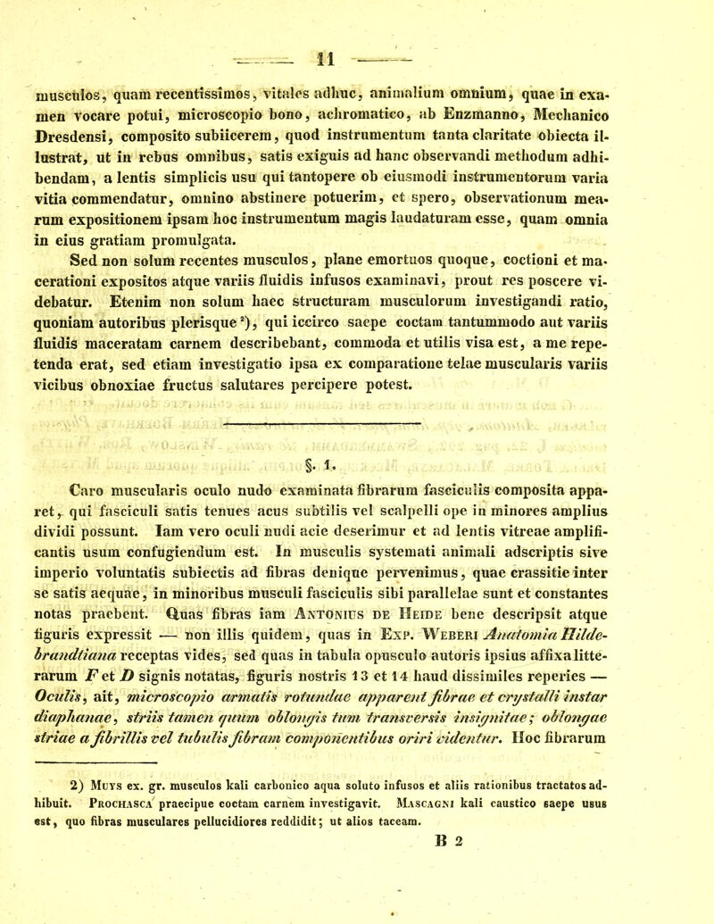 musculos, quam recentissimos, vitales adhuc, animalium omnium, quae in exa- men vocare potui, microscopio bono, achromatico, ab Enzmanno, Mechanico Dresdensi, composito subiicerem, quod instrumentum tanta claritate obiecta il- lustrat, ut in rebus omnibus, satis exiguis ad hanc observandi methodum adhi- bendam, a lentis simplicis usu qui tantopere ob eiusmodi instrumentorum varia vitia commendatur, omnino abstinere potuerim, et spero, observationum mea- rum expositionem ipsam hoc instrumentum magis laudaturam esse, quam omnia in eius gratiam promulgata. Sed non solum recentes musculos, plane emortuos quoque, coctioni et ma- cerationi expositos atque variis fluidis infusos examinavi, prout res poscere vi- debatur. Etenim non solum haec structuram musculorum investigandi ratio, quoniam autoribus plerisques), qui iccirco saepe coctam tantummodo aut variis fluidis maceratam carnem describebant, commoda et utilis visa est, a me repe- tenda erat, sed etiam investigatio ipsa ex comparatione telae muscularis variis vicibus obnoxiae fructus salutares percipere potest. S- 1* Caro muscularis oculo nudo examinata fibrarum fasciculis composita appa- ret r qui fasciculi satis tenues acus subtilis vel scalpelli ope in minores amplius dividi possunt. Iam vero oculi nudi acie deserimur et ad lentis vitreae amplifi- cantis usum confugiendum est. In musculis systemati animali adscriptis sive imperio voluntatis subiectis ad fibras denique pervenimus, quae crassitie inter se satis aequae, in minoribus musculi fasciculis sibi parallelae sunt et constantes notas praebent. Quas fibras iam Antonius de Heide bene descripsit atque figuris expressit — non illis quidem, quas in Enp. Weberi Anatomia llilde- brandtiana receptas vides, sed quas in tabula opusculo autoris ipsius affixalitte- rarum F et D signis notatas, figuris nostris 13 et 14 haud dissimiles reperies — Oculis, ait, microscopio armatis rotundae apparent fibrae et cnjstalli instar diaphanae, striis tamen quum oblongis tum transversis insignitae; oblongae striae a fibrillis vel tubulis fibram componentibus oriri videntur. Hoc fibrarum 2) Muys ex. gr. musculos kali carbonico aqua soluto infusos et aliis rationibus tractatos ad- hibuit. Prochasca' praecipue coctam carnem investigavit. Mascagni kali caustico 6aepe usus est, quo fibras musculares pellucidiores reddidit; ut alios taceam. B 2