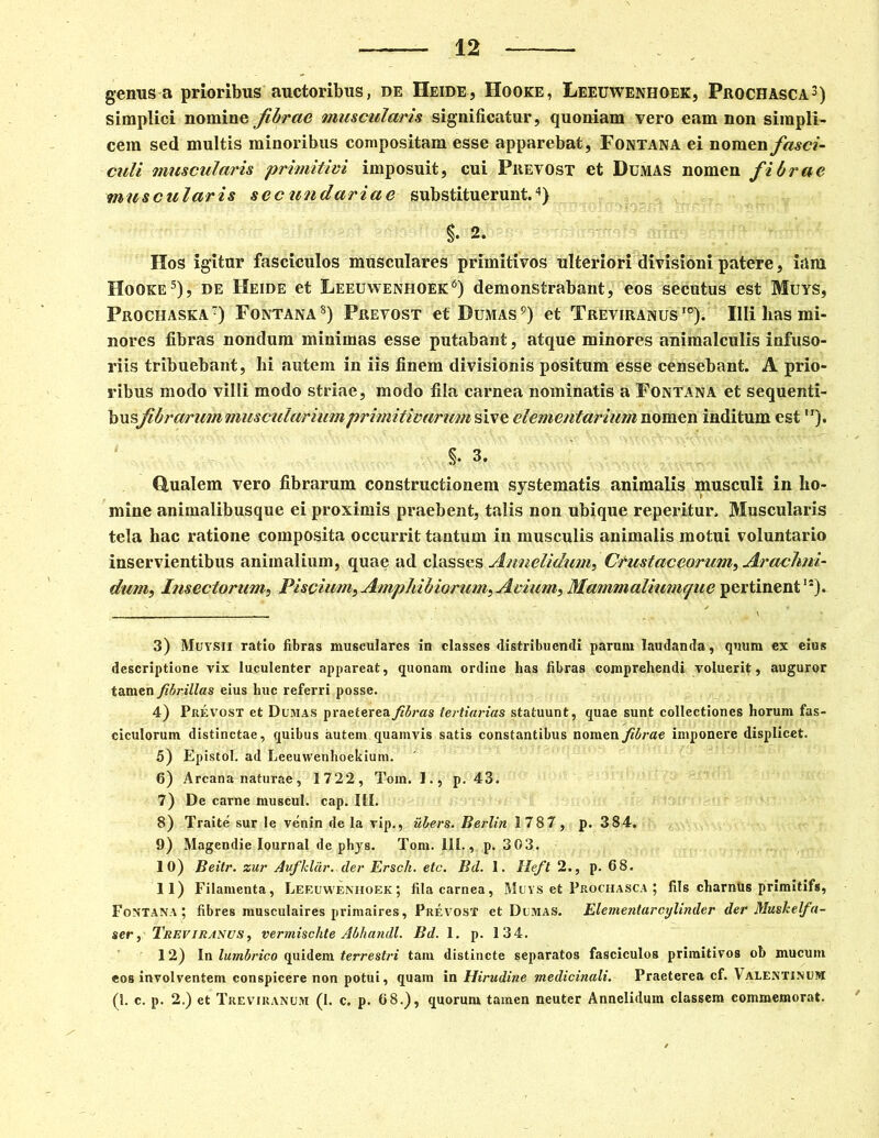 genus a prioribus auctoribus, de Heide, Hooke, Leeuwenhoek, Prochasca3) simplici nomine fibrae muscularis significatur, quoniam vero eam non simpli- cem sed multis minoribus compositam esse apparebat, Fontana ei nomen fasci- culi muscularis primitivi imposuit, cui Prevost et Dumas nomen fibrae muscularis sec undariac substituerunt.4) $. 2. Hos igitur fasciculos musculares primitivos ulteriori divisioni patere, iam Hooke5), de Heide et Leeuwenhoek6) demonstrabant, eos secutus est Muys, Prochaska7) Fontana8) Prevost ef Dumas9) et Treviranus I0). Illi lias mi- nores fibras nondum minimas esse putabant, atque minores animalculis infuso- riis tribuebant, hi autem in iis finem divisionis positum esse censebant. A prio- ribus modo villi modo striae, modo fila carnea nominatis a Fontana et sequenti- busfibrarum muscularium primitivarum sive elementarium nomen inditum est ). % 3. dualem vero fibrarum constructionem systematis animalis musculi in ho- mine animalibusque ei proximis praebent, talis non ubique reperitur. Muscularis tela hac ratione composita occurrit tantum in musculis animalis motui voluntario inservientibus animalium, quae ad classes Annelidum, Crustae eorum, Araclmi- dum, Insectorum, Piscium^ Amphibiorum^ Avium, Mammaliumque pertinent1*). 3) Muysii ratio fibras musculares in classes distribuendi parunt laudanda, quum ex eius descriptione vix luculenter appareat, quonam ordine has fibras comprehendi voluerit, auguror tamen fibrillas eius huc referri posse. 4) Prevost et Dumas praeterea fibras tertiarias statuunt, quae sunt collectiones horum fas- ciculorum distinctae, quibus autem quamvis satis constantibus nomen fibrae imponere displicet. 5) Epistol. ad Leeuwenhoekium. 6) Arcana naturae, 1722, Tom. 1., p. 43. 7) De carne rnuscul. cap. III. 8) Traite sur le venin de Ia vip., ubers. Berlin 1787, p. 384. 9) Magendie Iournal de phys. Tom. III., p. 303. 10) Beitr. zur Auflclar.der Ersch. etc. Bd. 1. Heft 2., p. 68. 11) Filamenta, Leeuwenhoek; fila carnea, Muys et Prochasca ; fils charntis primitifs, Fontana ; fibres musculaires primaires, Prevost et Dumas. Elementarcylinder der Mushelfa- ser, Treviranvs, vermischte Abhandl. Bd. 1. p. 134. 12) In lumbrico quidem terrestri tam distincte separatos fasciculos primitivos ob mucum eoB involventem conspicere non potui, quam in Hirudine medicinali. Praeterea cf. Valentinum (I. c. p. 2.) et Treviranum (1. c. p. 68.), quorum tamen neuter Annelidum classem commemorat.