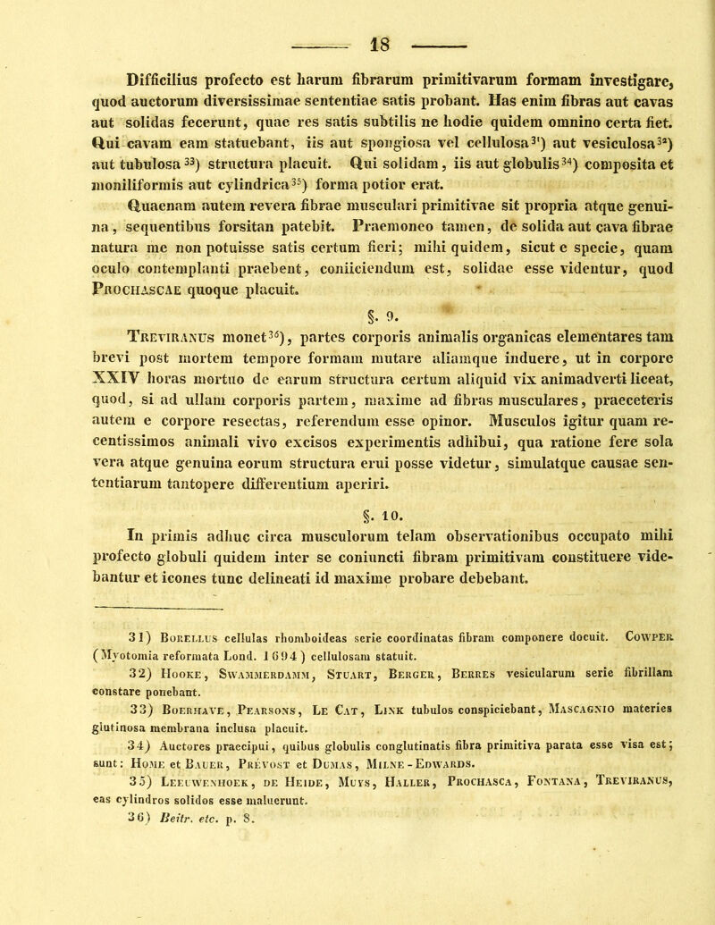 Difficilius profecto est liarum fibrarum primitivarum formam investigare, quod auctorum diversissimae sententiae satis probant. Has enim fibras aut cavas aut solidas fecerunt, quae res satis subtilis ne liodie quidem omnino certa fiet. Qui cavam eam statuebant, iis aut spongiosa vel cellulosa* * 3') aut vesiculosa3*) aut tubulosa33) structura placuit. Qui solidam, iis aut globulis34) composita et moniliformis aut cylindrica35) forma potior erat. Quaenam autem revera fibrae musculari primitivae sit propria atque genui- na, sequentibus forsitan patebit. Praemoneo tamen, de solida aut cava fibrae natura me non potuisse satis certum fieri; mihi quidem, sicut e specie, quam oculo contemplanti praebent, coniiciendum est, solidae esse videntur, quod Prochascae quoque placuit. §. 9- Treviranus monet36), partes corporis animalis organicas elementares tam brevi post mortem tempore formam mutare aliamque induere, ut in corpore XXIV horas mortuo de earum structura certum aliquid vix animadverti liceat, quod, si ad ullam corporis partem, maxime ad fibras musculares, praeceteris autem e corpore resectas, referendum esse opinor. Musculos igitur quam re- centissimos animali vivo excisos experimentis adhibui, qua ratione fere sola vera atque genuina eorum structura erui posse videtur, simulatque causae sen- tentiarum tantopere differentium aperiri. §. 10. In primis adhuc circa musculorum telam observationibus occupato mihi profecto globuli quidem inter se coniuncti fibram primitivam constituere vide- bantur et icones tunc delineati id maxime probare debebant. 31) Borellus cellulas rhomboideas serie coordinatas fibram componere docuit. CoWPER (Mvotomia reformata Lond. 1694) cellulosam statuit. 32) Hooke, Swammerdamm, Stuart, Berger, Berres vesicularum serie fibrillam constare ponebant. 33) Boerhave, Pearsons, Le Cat, Link tubulos conspiciebant, Mascagnio materies glutinosa membrana inclusa placuit. 34) Auctores praecipui, quibus globulis conglutinatis fibra primitiva parata esse visa est; sunt: Home et Bauer, Prevost et Demas, Mulne-Edwards. 3 5) Leelwenhoek , de Heide, Muys, Haleer, Prochasca, Fontana, Treviranus, eas cylindros solidos esse maluerunt. 36) Beitr. etc. p. 8.