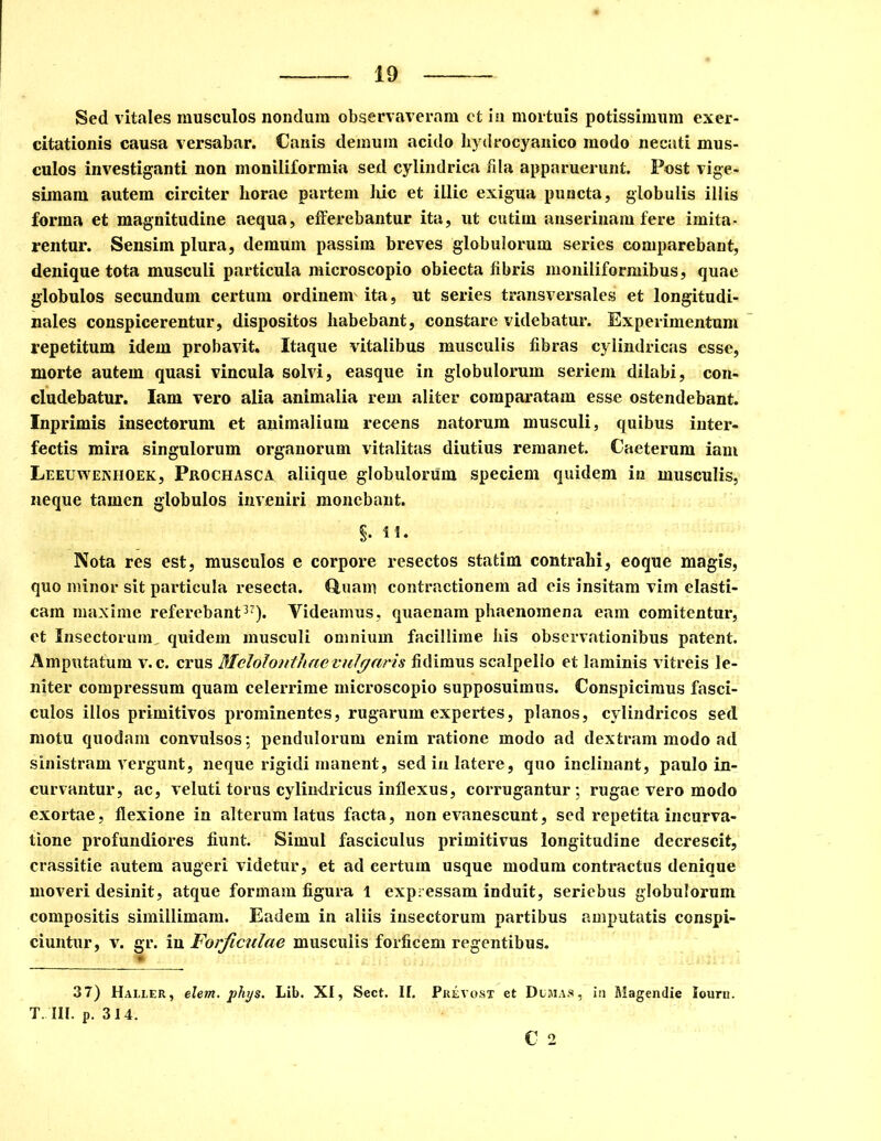 Sed vitales musculos nondum observaveram et in mortuis potissimum exer- citationis causa versabar. Canis demum acido liydrocyanico modo necati mus- culos investiganti non moniliformia sed cylindrica fila apparuerunt. Post vige- simam autem circiter horae partem hic et illic exigua puncta, globulis illis forma et magnitudine aequa, efferebantur ita, ut cutim anserinam fere imita- rentur. Sensim plura, demum passim breves globulorum series comparebant, denique tota musculi particula microscopio obiecta fibris moniliformibus, quae globulos secundum certum ordinem ita, ut series transversales et longitudi- nales conspicerentur, dispositos habebant, constare videbatur. Experimentum repetitum idem probavit. Itaque vitalibus musculis fibras cylindricas esse, morte autem quasi vincula solvi, easque in globulorum seriem dilabi, con- cludebatur. Iam vero alia animalia rem aliter comparatam esse ostendebant. Inprimis insectorum et animalium recens natorum musculi, quibus inter- fectis mira singulorum organorum vitalitas diutius remanet. Caeterum iam Leeuwenhoek, Prochasca aliique globulorum speciem quidem in musculis, neque tamen globulos inveniri monebant. §• n. Nota res est, musculos e corpore resectos statim contrahi, eoque magis, quo minor sit particula resecta. Quam contractionem ad eis insitam vim elasti- cam maxime referebant37). Videamus, quaenam phaenomena eam comitentur, et Insectorum quidem musculi omnium facillime his observationibus patent. Amputatum v.c. crus Mclolonthaevulgaris fidimus scalpello et laminis vitreis le- niter compressum quam celerrime microscopio supposuimus. Conspicimus fasci- culos illos primitivos prominentes, rugarum expertes, planos, cylindricos sed motu quodam convulsos; pendulorum enim ratione modo ad dextram modo ad sinistram vergunt, neque rigidi manent, sed in latere, quo inclinant, paulo in- curvantur, ac, veluti torus cylindricus inflexus, corrugantur; rugae vero modo exortae, flexione in alterum latus facta, non evanescunt, sed repetita incurva- tione profundiores fiunt. Simul fasciculus primitivus longitudine decrescit, crassitie autem augeri videtur, et ad certum usque modum contractus denique moveri desinit, atque formam figura 1 expressam induit, seriebus globulorum compositis simillimam. Eadem in aliis insectorum partibus amputatis conspi- ciuntur, v. gr. in Forficulae musculis forficem regentibus. 37) Haller, elem. phys. Lib. XI, Sect. H. T. III. p. 314. Prevost et Demas, C 2 in Magendie Iourn.